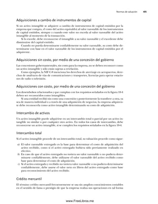 Normas de valuación 405
Adquisiciones a cambio de instrumentos de capital
Si un activo intangible se adquiere a cambio de instrumentos de capital emitidos por la
empresa que compra, el costo del activo equivaldrá al valor razonable de los instrumentos
de capital emitidos, siempre y cuando este valor no exceda al valor razonable del activo
intangible al momento de la transacción.
Si lo excede, debe reconocerse el intangible a su valor razonable y el excedente debe
disminuirse del capital emitido.
Cuando no pueda determinarse confiablemente su valor razonable, su costo debe de-
terminarse con base en el valor razonable de los instrumentos de capital emitidos por el
adquirente.
Adquisiciones sin costo, por medio de una concesión del gobierno
Las concesiones gubernamentales, sin costo para la empresa, no se deben reconocer como
un activo intangible y sólo están sujetas a revelación.
Como ejemplos, la NIF C-8 menciona los derechos de aterrizaje en aeropuertos, dere-
chos de usufructo de vías de comunicaciones y transportes, licencias para operar estacio-
nes de radio o televisión.
Adquisiciones con costo, por medio de una concesión del gobierno
Los desembolsos relacionados y que cumplan con los requisitos señalados en la figura 10-4
deben ser reconocidos como intangibles.
Si una entidad recibió sin costo una concesión y posteriormente la transfiere a otra, ya
sea de manera individual o a través de una adquisición de negocios, la empresa adquiren-
te debe reconocerla como activo intangible determinando su costo de adquisición.
Intercambio de activos
Un activo intangible puede adquirirse en un intercambio total o parcial por un activo in-
tangible no similar o por cualquier otro activo. En todos los casos de intercambio, debe
reconocerse un activo intangible, si se cumplen los requisitos señalados en la figura 10-4.
Intercambio total
Si el activo intangible procede de un intercambio total, su valuación procede como sigue:
a) El valor razonable entregado es la base para determinar el costo de adquisición del
activo recibido, como si el activo entregado hubiera sido previamente realizado en
efectivo.
b) En caso de que el activo entregado no tuviera un valor razonable o no pudiera deter-
minarse confiablemente, debe utilizarse el valor razonable del activo recibido como
base para determinar el costo de adquisición.
c) Si el activo entregado y recibido no tuviera valor razonable o no pudiera determinarse
confiablemente, debe usarse el valor neto en libros del activo entregado como base
para reconocimiento del activo recibido.
Crédito mercantil
El término crédito mercantil frecuentemente se usa sin amplios conocimientos contables
en el sentido de fama o prestigio de que la empresa realiza sus operaciones en tal forma
10Romero(399-416).indd 405
10Romero(399-416).indd 405 14/7/11 22:31:03
14/7/11 22:31:03
www.FreeLibros.me
 