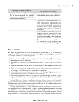Normas de valuación 409
Fase de desarrollo
Los costos de desarrollo, o en la fase de desarrollo de un proyecto, ya sea un producto o
un proceso, deben reconocerse como un activo intangible si la entidad puede demostrar
que cumple con todos los criterios siguientes:
a) Técnicamente es factible completar la producción del activo intangible de manera que
esté disponible para su uso o venta.
b) La entidad tiene la intención y habilidad para producir y vender o usar el activo intan-
gible.
c) Es factible identificar cómo el activo intangible generará beneficios económicos futu-
ros.
d) Existe un mercado para la producción o proceso (si ha de ser usado internamente y
no vendido), o su utilidad para la entidad debe demostrarse.
e) Existen adecuados recursos técnicos, financieros o de otro tipo, disponibles para com-
pletar el desarrollo y utilizar o vender el activo intangible.
f) El activo intangible está claramente definido y el costo atribuible al producto o proce-
so puede identificarse por separado y valuado confiablemente durante su desarrollo.
La factibilidad para obtener beneficios económicos futuros por el uso del intangible
puede demostrarse, por ejemplo, por medio de un plan de negocios que muestre los re-
cursos necesarios para su desarrollo, así como la capacidad de la entidad para asegurar la
obtención de los beneficios económicos futuros.
Cuando es probable que los costos originen beneficios económicos futuros que pue-
dan ser cuantificados confiablemente, entonces califican para su reconocimiento como
intangibles. Por la naturaleza de las actividades en la fase de desarrollo, la empresa puede,
en algunos casos, determinar la probabilidad de recibir beneficios económicos futuros.
Estas actividades se enfocan en el desarrollo viable de conocimientos, aunque den como
Ejemplos de actividades típicamente
incluidas en investigación
Costos de la fase de investigación
4. La formulación, diseño, evaluación y selección
final de posibles alternativas para materiales,
herramientas, productos, procesos, sistemas o
servicios nuevos o mejorados.
b) Los costos de materiales consumidos y servi-
cios recibidos en la actividad de investigación.
c) El costo de los equipos e instalaciones que no
tengan otro uso alterno más que en la investi-
gación específica a que están destinados (ne-
tos de su valor residual) y la depreciación de
propiedades, planta y equipo, al grado en que
estos activos sean usados para la actividad de
investigación.
d) Costos indirectos distintos a los costos admi-
nistrativos en general, relacionados con la acti-
vidad de investigación (estos costos se fijan
sobre bases similares a las usadas para asignar
costos por gastos indirectos a los inventarios).
e) Otros costos, como la amortización de paten-
tes y licencias, al grado en que estos activos
sean usados para la actividad de investigación.
10Romero(399-416).indd 409
10Romero(399-416).indd 409 14/7/11 22:31:03
14/7/11 22:31:03
www.FreeLibros.me
 
