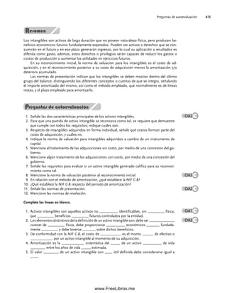 Los intangibles son activos de larga duración que no poseen naturaleza física, pero producen be-
neficios económicos futuros fundadamente esperados. Pueden ser activos o derechos que se con-
sumirán en el futuro y en ese plazo generarán ingresos, por lo cual su aplicación a resultados es
diferida como gasto; además, estos derechos o privilegios serán capaces de reducir los gastos o
costos de producción o aumentar las utilidades en ejercicios futuros.
En su reconocimiento inicial, la norma de valuación para los intangibles es el costo de ad-
quisición, y en el reconocimiento posterior a su costo de adquisición menos la amortización y/o
deterioro acumulado.
Las normas de presentación indican que los intangibles se deben mostrar dentro del último
grupo del balance, distinguiendo los diferentes conceptos o cuentas de que se integra, señalando
el importe amortizado del mismo, así como el método empleado, que normalmente es de líneas
rectas, y el plazo empleado para amortizarlo.
Preguntas de autoevaluación
Señale las dos características principales de los activos intangibles.
1.
Para que una partida de activo intangible se reconozca como tal, se requiere que demuestre
2.
que cumple con todos los requisitos; indique cuáles son.
Respecto de intangibles adquiridos en forma individual, señale qué costos forman parte del
3.
costo de adquisición, y cuáles no.
Indique la norma de valuación para intangibles adquiridos a cambio de un instrumento de
4.
capital.
Mencione el tratamiento de las adquisiciones sin costo, por medio de una concesión del go-
5.
bierno.
Mencione algún tratamiento de las adquisiciones con costo, por medio de una concesión del
6.
gobierno.
Señale los requisitos para evaluar si un activo intangible generado califica para su reconoci-
7.
miento como tal.
Mencione la norma de valuación posterior al reconocimiento inicial.
8.
En relación con el método de amortización, ¿qué establece la NIF C-8?
9.
¿Qué establece la NIF C-8 respecto del periodo de amortización?
10.
Señale las normas de presentación.
11.
Mencione las normas de revelación.
12.
Complete las líneas en blanco.
Activos intangibles son aquellos activos no __________ identificables, sin _________ física,
1.
que _________ beneficios _________ futuros controlados por la entidad.
Los elementos distintivos de la definición de un activo intangible son: debe ser _____________,
2.
carecer de _________ física, debe proporcionar __________ económicos _______ fundada-
mente _________ y debe tenerse _______ sobre dichos beneficios.
De conformidad con la NIF C-8, el costo de ___________ es el monto ______ de efectivo o
3.
____________ por un activo intangible al momento de su adquisición.
Amortización es la ____________ sistemática del _____ de un activo __________ de vida
4.
________ entre los años de vida _____ estimada.
El valor ________ de un activo intangible con ____ útil definida debe considerarse igual a
5.
____.
Preguntas de autoevaluación 415
OA2
OA3
OA2
OA1
OA2
10Romero(399-416).indd 415
10Romero(399-416).indd 415 14/7/11 22:31:04
14/7/11 22:31:04
www.FreeLibros.me
 