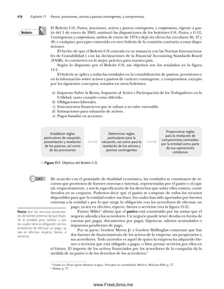 Capítulo 11 Pasivo, provisiones, activos y pasivos contingentes, y compromisos
418
El Boletín C-9, Pasivo, provisiones, activos y pasivos contingentes, y compromisos, vigente a par-
tir del 1 de enero de 2003, sustituyó las disposiciones de los boletines C-9, Pasivo, y C-12,
Contingencias y compromisos, ambos de enero de 1974 y dejó sin efecto las circulares 46, 47 y
48, y cualquier precepto contenido en otro boletín de la comisión contrario a estas dispo-
siciones.
El hecho de que el Boletín C-9 coincida en su sustancia con las Normas Internaciona-
les de Contabilidad y con las declaraciones de la Financial Accounting Standards Board
(FASB), lo convierten en la mejor práctica para nuestro país.
Según lo dispuesto por el Boletín C-9, sus objetivos son los señalados en la figura
11-1.
El boletín se aplica a todas las entidades en la contabilización de pasivos, provisiones y
en la información sobre activos y pasivos de carácter contingente, y compromisos, excepto
por los siguientes conceptos, tratados en otros boletines:
a) Impuesto Sobre la Renta, Impuesto al Activo y Participación de los Trabajadores en la
Utilidad, tanto causado como diferido.
b) Obligaciones laborales.
c) Instrumentos financieros que se valúan a su valor razonable.
d) Estimaciones para valuación de activos.
e) Pagos basados en acciones.
Boletín
OA1
1
Citado en Álvaro Javier Romero López, Principios de contabilidad, México, McGraw-Hill, p. 77.
2
Ibidem, p. 77.
Figura 11-1 Objetivo del Boletín C-9.
Establecer reglas
particulares de valuación,
presentación y revelación
de los pasivos, así como
de las provisiones
Determinar reglas
particulares para la
valuación, así como para la
revelación de los activos y
pasivos contingentes
Proporcionar reglas
para la revelación de
compromisos contraídos
por la entidad como parte
de sus operaciones
cotidianas
De acuerdo con el postulado de dualidad económica, las entidades se constituyen de re-
cursos que provienen de fuentes externas e internas, representadas por el pasivo y el capi-
tal, respectivamente, y son la especificación de los derechos que sobre ellos existen, consi-
derados en su conjunto. Podemos decir que el pasivo se compone de todos los recursos
disponibles para que la entidad realice sus fines, los cuales han sido aportados por fuentes
externas a la entidad y por lo que surge la obligación con los acreedores de efectuar un
pago, ya sea en efectivo, especie, bienes o servicios (vea la figura 11-2).
Finney Miller1
afirma que el pasivo está constituido por las sumas que el
negocio adeuda a los acreedores. Un negocio puede tener deudas en forma de
cuentas por pagar, documentos por pagar, hipotecas, salarios acumulados o
impuestos pendientes de pago.
Por su parte, Gordon Myron Jr. y Gordon Shillinglaw comentan que hay
dos fuentes de financiamiento de los activos de la empresa: sus propietarios y
sus acreedores. Todo acreedor es aquel de quien la empresa ha adquirido bie-
nes o servicios que está obligado a pagar, o bien prestar servicios por ellos en
el futuro. El importe de los activos financiados por los acreedores de la compañía da la
medida de su pasivo o de los derechos de los acreedores.2
Pasivo Son los recursos provenien-
tes de fuentes externas de que dispo-
ne la entidad para realizar y por
los cuales tiene la obligación con los
acreedores de efectuar un pago, ya
sea en efectivo, especie, bienes o
servicios.
11Romero(417-456).indd 418
11Romero(417-456).indd 418 14/7/11 22:43:03
14/7/11 22:43:03
www.FreeLibros.me
 