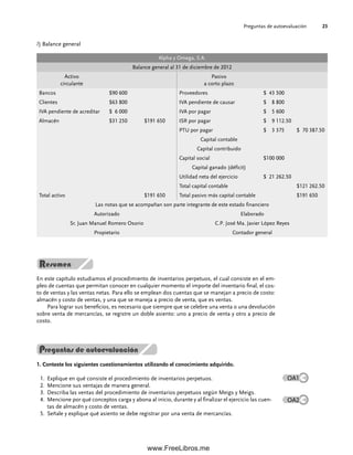 Preguntas de autoevaluación 23
l) Balance general
Alpha y Omega, S.A.
Balance general al 31 de diciembre de 2012
Activo
circulante
Pasivo
a corto plazo
Bancos $90 600 Proveedores $ 43 500
Clientes $63 800 IVA pendiente de causar $ 8 800
IVA pendiente de acreditar $ 6 000 IVA por pagar $ 5 600
Almacén $31 250 $191 650 ISR por pagar $ 9 112.50
PTU por pagar $ 3 375 $ 70 387.50
Capital contable
Capital contribuido
Capital social $100 000
Capital ganado (déficit)
Utilidad neta del ejercicio $ 21 262.50
Total capital contable $121 262.50
Total activo $191 650 Total pasivo más capital contable $191 650
Las notas que se acompañan son parte integrante de este estado financiero
Autorizado Elaborado
Sr. Juan Manuel Romero Osorio C.P. José Ma. Javier López Reyes
Propietario Contador general
En este capítulo estudiamos el procedimiento de inventarios perpetuos, el cual consiste en el em-
pleo de cuentas que permitan conocer en cualquier momento el importe del inventario final, el cos-
to de ventas y las ventas netas. Para ello se emplean dos cuentas que se manejan a precio de costo:
almacén y costo de ventas, y una que se maneja a precio de venta, que es ventas.
Para lograr sus beneficios, es necesario que siempre que se celebre una venta o una devolución
sobre venta de mercancías, se registre un doble asiento: uno a precio de venta y otro a precio de
costo.
1. Conteste los siguientes cuestionamientos utilizando el conocimiento adquirido.
Explique en qué consiste el procedimiento de inventarios perpetuos.
1.
Mencione sus ventajas de manera general.
2.
Describa las ventas del procedimiento de inventarios perpetuos según Meigs y Meigs.
3.
Mencione por qué conceptos carga y abona al inicio, durante y al finalizar el ejercicio las cuen-
4.
tas de almacén y costo de ventas.
Señale y explique qué asiento se debe registrar por una venta de mercancías.
5.
Preguntas de autoevaluación
OA1
OA2
01Romero(001-028).indd 23
01Romero(001-028).indd 23 14/7/11 13:56:19
14/7/11 13:56:19
www.FreeLibros.me
 