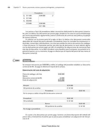 Capítulo 11 Pasivo, provisiones, activos y pasivos contingentes, y compromisos
424
Se compran mercancías por $300 000 a crédito; el catálogo del proveedor establece un descuento
comercial de 8%. Se paga en efectivo el importe de la compra.
Determinación del costo de adquisición:
Precio de catálogo o de lista $300 000
Menos:
Descuento comercial de 8% 24 000
Costo de adquisición $276 000
Proveedores
2) $11 600 $290 000 (1
3) $17 400
4) $50 000
$79 000 $290 000
$211 000
Los pasivos a favor de proveedores deben reconocerse deduciendo los descuentos comercia-
les, pero sin deducir los descuentos por pronto pago, excepto en los casos en que la entidad tenga
por norma aprovecharlos regularmente y esté en condiciones de continuar esta política y la aplique
de manera uniforme.
En relación con la primera parte de la regla, es decir, la relativa a los descuentos comerciales
deducibles del importe del pasivo abonado a proveedores, éstos los conceden los empresarios in-
dustriales, comerciales y distribuidores, y se usan para señalar los precios de venta en los catálogos
o listas de precios. Es importante precisar que este tipo de descuentos no tiene relación alguna
con los descuentos por pronto pago; por ello, al contabilizar las adquisiciones de mercancías bajo
este tipo de descuento, no se debe considerar como beneficio para la empresa, únicamente se re-
gistrará el pasivo y, en su momento, el pago en efectivo por el importe del precio de lista menos el
descuento comercial.
Almacén $276 000
IVA pendiente de acreditar $ 44 160
Proveedores $320 160
Por la compra a crédito incluye 8% de descuento comercial.
Proveedores $320 160
IVA acreditable $ 44 160
Bancos $320 160
IVA pendiente de acreditar $ 44 160
Por el pago a proveedores
En cuanto a los descuentos por pronto pago, haremos una breve descripción del método del
precio neto y mostraremos el asiento que se precisa para contabilizar una adquisición de mercan-
cías en él.
Ejemplo
OA4
11Romero(417-456).indd 424
11Romero(417-456).indd 424 14/7/11 22:43:04
14/7/11 22:43:04
www.FreeLibros.me
 