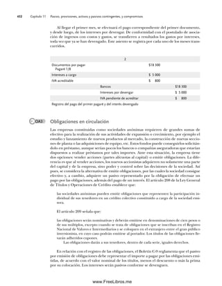 Capítulo 11 Pasivo, provisiones, activos y pasivos contingentes, y compromisos
432
Obligaciones en circulación
Las empresas constituidas como sociedades anónimas requieren de grandes sumas de
efectivo para la realización de sus actividades de expansión o crecimiento, por ejemplo el
estudio y lanzamiento de nuevos productos al mercado, la construcción de nuevas seccio-
nes de planta o las adquisiciones de equipo, etc. Estos fondos puede conseguirlos solicitán-
dolo en préstamo, aunque serían pocos los bancos o compañías aseguradoras que estarían
dispuestos a realizar préstamos por tales importes. Ante esta situación, la empresa tiene
dos opciones: vender acciones (partes alícuotas al capital) o emitir obligaciones. La dife-
rencia es que al vender acciones, los nuevos accionistas adquieren no solamente una parte
del capital y de la empresa, sino poder y control sobre las decisiones de la sociedad. Así
pues, se considera la alternativa de emitir obligaciones, por las cuales la sociedad consigue
efectivo y, a cambio, adquiere un pasivo representado por la obligación de efectuar un
pago por las obligaciones, además del pago de un interés. El artículo 208 de la Ley General
de Títulos y Operaciones de Crédito establece que:
las sociedades anónimas pueden emitir obligaciones que representen la participación in-
dividual de sus tenedores en un crédito colectivo constituido a cargo de la sociedad emi-
sora.
El artículo 209 señala que:
las obligaciones serán nominativas y deberán emitirse en denominaciones de cien pesos o
de sus múltiplos, excepto cuando se trata de obligaciones que se inscriban en el Registro
Nacional de Valores e Intermediarios y se coloquen en el extranjero entre el gran público
inversionista, en cuyo caso podrán emitirse al portador. Los títulos de las obligaciones lle-
varán adheridos cupones.
Las obligaciones darán a sus tenedores, dentro de cada serie, iguales derechos.
En relación con el registro de las obligaciones, el Boletín C-9 reglamenta que el pasivo
por emisión de obligaciones debe representar el importe a pagar por las obligaciones emi-
tidas, de acuerdo con el valor nominal de los títulos, menos el descuento o más la prima
por su colocación. Los intereses serán pasivos conforme se devenguen.
2
Documentos por pagar
Pagaré 1/8
$18 300
Intereses a cargo $ 5 000
IVA acreditable $ 800
Bancos $18 300
Intereses por devengar $ 5 000
IVA pendiente de acreditar $ 800
Registro del pago del primer pagaré y del interés devengado
Al llegar el primer mes, se efectuará el pago correspondiente del primer documento,
y desde luego, de los intereses por devengar. De conformidad con el postulado de asocia-
ción de ingresos con costos y gastos, se transfieren a resultados los gastos por intereses,
toda vez que ya se han devengado. Este asiento se registra por cada uno de los meses trans-
curridos.
OA3
11Romero(417-456).indd 432
11Romero(417-456).indd 432 14/7/11 22:43:05
14/7/11 22:43:05
www.FreeLibros.me
 