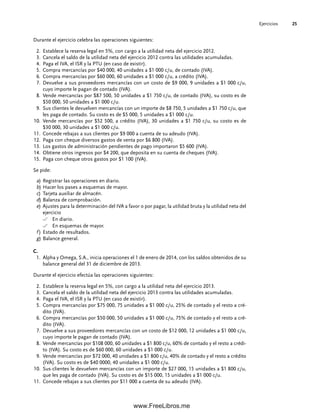 Ejercicios 25
Durante el ejercicio celebra las operaciones siguientes:
Establece la reserva legal en 5%, con cargo a la utilidad neta del ejercicio 2012.
2.
Cancela el saldo de la utilidad neta del ejercicio 2012 contra las utilidades acumuladas.
3.
Paga el IVA, el ISR y la PTU (en caso de existir).
4.
Compra mercancías por $40 000, 40 unidades a $1 000 c/u, de contado (IVA).
5.
Compra mercancías por $60 000, 60 unidades a $1 000 c/u, a crédito (IVA).
6.
Devuelve a sus proveedores mercancías con un costo de $9 000, 9 unidades a $1 000 c/u,
7.
cuyo importe le pagan de contado (IVA).
Vende mercancías por $87 500, 50 unidades a $1 750 c/u, de contado (IVA), su costo es de
8.
$50 000, 50 unidades a $1 000 c/u.
Sus clientes le devuelven mercancías con un importe de $8 750, 5 unidades a $1 750 c/u, que
9.
les paga de contado. Su costo es de $5 000, 5 unidades a $1 000 c/u.
Vende mercancías por $52 500, a crédito (IVA), 30 unidades a $1 750 c/u, su costo es de
10.
$30 000, 30 unidades a $1 000 c/u.
Concede rebajas a sus clientes por $9 000 a cuenta de su adeudo (IVA).
11.
Paga con cheque diversos gastos de venta por $6 800 (IVA).
12.
Los gastos de administración pendientes de pago importaron $5 600 (IVA).
13.
Obtiene otros ingresos por $4 200, que deposita en su cuenta de cheques (IVA).
14.
Paga con cheque otros gastos por $1 100 (IVA).
15.
Se pide:
a) Registrar las operaciones en diario.
b) Hacer los pases a esquemas de mayor.
c) Tarjeta auxiliar de almacén.
d) Balanza de comprobación.
e) Ajustes para la determinación del IVA a favor o por pagar, la utilidad bruta y la utilidad neta del
ejercicio
En diario.
En esquemas de mayor.
f ) Estado de resultados.
g) Balance general.
C.
Alpha y Omega, S.A., inicia operaciones el 1 de enero de 2014, con los saldos obtenidos de su
1.
balance general del 31 de diciembre de 2013.
Durante el ejercicio efectúa las operaciones siguientes:
Establece la reserva legal en 5%, con cargo a la utilidad neta del ejercicio 2013.
2.
Cancela el saldo de la utilidad neta del ejercicio 2013 contra las utilidades acumuladas.
3.
Paga el IVA, el ISR y la PTU (en caso de existir).
4.
Compra mercancías por $75 000, 75 unidades a $1 000 c/u, 25% de contado y el resto a cré-
5.
dito (IVA).
Compra mercancías por $50 000, 50 unidades a $1 000 c/u, 75% de contado y el resto a cré-
6.
dito (IVA).
Devuelve a sus proveedores mercancías con un costo de $12 000, 12 unidades a $1 000 c/u,
7.
cuyo importe le pagan de contado (IVA).
Vende mercancías por $108 000, 60 unidades a $1 800 c/u, 60% de contado y el resto a crédi-
8.
to (IVA). Su costo es de $60 000, 60 unidades a $1 000 c/u.
Vende mercancías por $72 000, 40 unidades a $1 800 c/u, 40% de contado y el resto a crédito
9.
(IVA). Su costo es de $40 0000, 40 unidades a $1 000 c/u.
Sus clientes le devuelven mercancías con un importe de $27 000, 15 unidades a $1 800 c/u,
10.
que les paga de contado (IVA). Su costo es de $15 000, 15 unidades a $1 000 c/u.
Concede rebajas a sus clientes por $11 000 a cuenta de su adeudo (IVA).
11.
01Romero(001-028).indd 25
01Romero(001-028).indd 25 14/7/11 13:56:19
14/7/11 13:56:19
www.FreeLibros.me
 
