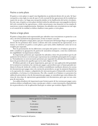 Reglas de presentación 445
Pasivo a corto plazo
El pasivo a corto plazo es aquel cuya liquidación se producirá dentro de un año. Se hace
excepción a esta regla en caso de que el ciclo normal de las operaciones de la entidad sea
mayor de un año, y se haga una excepción similar en la clasificación del activo circulante.
En este caso, el pasivo a corto plazo incluirá todos los adeudos que sean pagaderos dentro
del ciclo normal de las operaciones, y debe mencionarse esta situación en los estados fi-
nancieros y notas complementarias. Asimismo, los adeudos cuyo vencimiento no esté suje-
to al control de la entidad, se deben clasificar como pasivo a corto plazo.
Pasivo a largo plazo
El pasivo a largo plazo está representado por adeudos cuyo vencimiento es posterior a un
año o al ciclo normal de las operaciones, si éste es mayor a un año.
La parte del pasivo a largo plazo, que por el transcurso del tiempo llega a ser pagadero
dentro de los próximos doce meses o dentro del ciclo normal de las operaciones, si es
mayor, se convierte en pasivo a corto plazo y, por tanto, debe clasificarse como tal en un
renglón por separado.
Para la presentación de los diferentes conceptos del pasivo en el balance general se
debe considerar la agrupación de pasivos de naturaleza semejante, como las condiciones
de exigibilidad y la importancia relativa.
Es importante presentar por separado los adeudos a favor de proveedores por la ad-
quisición de los bienes o servicios que representan las actividades principales de la empre-
sa. Normalmente no será necesario presentar por separado los adeudos documentados a
favor de proveedores de aquellos que no lo estén (figura 11-18).
El último párrafo es de gran importancia, pues por ser una aplicación del postulado
de la sustancia económica, las cuentas por pagar a proveedores que se hayan pactado me-
diante la firma de títulos de crédito no deben contabilizarse mediante abonos a la cuenta
de documentos por pagar, sino a la cuenta de proveedores, ya que la sustancia financiera
es la operación de compra o adquisición de mercancías para el desarrollo normal de las
actividades, y la forma es el documento. Por ello, cuando en el balance se presenten los
saldos de proveedores y los de documentos por pagar, se entenderá que estos últimos de-
rivan de otra clase de operaciones garantizadas con documentos, pero que no son com-
pras de mercancía.
Los saldos deudores de importancia que formen parte de las cuentas por pagar a pro-
veedores deben reclasificarse como cuentas por cobrar o como inventarios, dependiendo
de su procedencia o de la aplicación final que se estime que tendrán (figura 11-19).
Figura 11-18 Presentación del pasivo.
Alpha y Omega. S.A.
Balance general el 31 de diciembre de 20X1
Activo Pasivo
A corto plazo
Proveedores $XXX
Acreedores XXX
Documentos por pagar XXX
11Romero(417-456).indd 445
11Romero(417-456).indd 445 14/7/11 22:43:06
14/7/11 22:43:06
www.FreeLibros.me
 