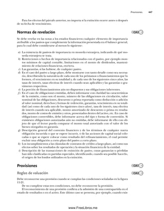 Provisiones 447
Para los efectos del párrafo anterior, no importa si la extinción ocurre antes o después
de su fecha de vencimiento.
Normas de revelación
Se debe revelar en las notas a los estados financieros cualquier elemento de importancia
atribuible a los pasivos que complemente la información presentada en el balance general,
para lo cual debe considerarse al menos lo siguiente:
a) La existencia de pasivos de importancia en moneda extranjera, indicando de qué mo-
neda extranjera se trata.
b) Restricciones o hechos de importancia relacionados con el pasivo, por ejemplo mon-
tos mínimos de capital contable, limitaciones en el monto de dividendos, manteni-
miento de relaciones financieras, etcétera.
c) Las garantías, si las hubiese, de cualquier pasivo.
d) En el caso del pasivo a largo plazo, debe mostrarse con tanto detalle como sea necesa-
rio, describiendo la naturaleza de cada uno de los préstamos o financiamientos que lo
formen, el vencimiento en su totalidad y, de cada uno de los siguientes cinco años, las
tasas de interés, tasas efectivas de interés cuando sean aplicables y las garantías o gra-
vámenes respectivos.
e) La porción de financiamientos aún no dispuestos y sus obligaciones inherentes.
f ) En el caso de obligaciones emitidas, deben informarse con claridad las características
de la emisión, como son el monto, número de las obligaciones en circulación, valor
nominal de las obligaciones, descuento o prima reportada como deducción o adición
al valor nominal, derechos y formas de redención, garantías, vencimiento en su totali-
dad (así como de cada uno de los siguientes cinco años), tasa de interés, tasa efectiva
de interés cuando sea aplicable, monto amortizado de descuento o prima en resulta-
dos, monto de costos de emisión y otros, presentados dentro del activo, etc. En caso de
obligaciones convertibles, debe informarse acerca del tipo y forma de conversión. Si
existiesen obligaciones autorizadas aún no emitidas, debe informarse de ello con ob-
jeto de que el lector pueda comparar el monto total autorizado con el valor de los
bienes otorgados en garantía.
g) Descripción general del convenio financiero y de los términos de cualquier nueva
obligación incurrida o que se espere incurrir, o de las acciones de capital social colo-
cadas o que se espere colocar como resultado del refinanciamiento, el cual permite
excluir una obligación a corto plazo del pasivo a corto plazo.
h) Los incumplimientos a las cláusulas de contratos de crédito a largo plazo, así como sus
efectos sobre los resultados de operación y la situación financiera de la entidad.
i) Descripción de las transacciones de extinción de pasivo, cuyas ganancias o pérdidas
han sido clasificadas en partidas especiales, identificando, cuando sea posible hacerlo,
el origen de los fondos utilizados en la extinción.
Provisiones
Reglas de valuación
Debe reconocerse una provisión cuando se cumplan las condiciones señaladas en la figura
11-21.
De no cumplirse estas tres condiciones, no debe reconocerse la provisión.
El reconocimiento de una provisión conlleva a la admisión de una contrapartida en el
estado de resultados o en el activo. Este último caso se presenta, por ejemplo, cuando exis-
OA3
OA3
OA1
11Romero(417-456).indd 447
11Romero(417-456).indd 447 14/7/11 22:43:06
14/7/11 22:43:06
www.FreeLibros.me
 