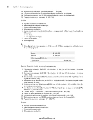 Capítulo 1 Inventarios perpetuos
26
Paga con cheque diversos gastos de venta por $7 100 (IVA).
12.
Los gastos de administración pendientes de pago importaron $6 900 (IVA).
13.
Obtiene otros ingresos por $3 300, que deposita en su cuenta de cheques (IVA).
14.
Paga con cheque otros gastos por $4 800 (IVA).
15.
Se pide:
a) Registrar las operaciones en diario.
b) Hacer los pases a esquemas de mayor.
c) Tarjeta auxiliar de almacén.
d) Balanza de comprobación.
e) Ajustes para la determinación del IVA a favor o por pagar de la utilidad bruta y la utilidad neta
del ejercicio
En diario.
En esquemas de mayor.
f ) Estado de resultados.
g) Balance general.
D.
Beta y Gama, S.A., inicia operaciones el 1 de enero de 2012 con los siguientes saldos tomados
1.
de su balance general.
Bancos $1 500 000
Almacén $ 500 000
200 artículos a $2 500 c/u
Capital social $2 000 000
Durante el ejercicio efectúa las operaciones siguientes:
Compra mercancías por $600 000, 240 artículos a $2 500 c/u, 40% de contado y el resto a
2.
crédito (IVA).
Compra mercancías por $525 000, 210 artículos a $2 500 c/u, 60% de contado y el resto a
3.
crédito (IVA).
Devuelve a sus proveedores 50 artículos con un costo unitario de $2 500, importe que le es
4.
pagado de contado (IVA).
Vende mercancías, 400 artículos, a $3 000 c/u, 50% de contado y 50% a crédito (IVA); deter-
5.
mine su precio de costo.
Vende mercancías por 125 artículos a $3 000 c/u, 50% de contado y 50% a crédito (IVA); de-
6.
termine su precio de costo.
Sus clientes le devuelven 35 artículos a $3 000 c/u, importe que les paga de contado (IVA);
7.
determine su precio de costo.
Concede rebajas a sus clientes a cuenta de su adeudo por $15 000 (IVA).
8.
Gastos de venta pendientes de pago por $14 870 (IVA).
9.
Los gastos de administración pagados con cheque importaron $19 450 (IVA).
10.
Obtiene otros ingresos por $8 800, que deposita en su cuenta de cheques (IVA).
11.
Paga con cheque otros gastos por $11 430 (IVA).
12.
Se pide:
a) Registrar las operaciones en diario.
b) Hacer los pases a esquemas de mayor.
c) Tarjeta auxiliar de almacén.
d) Balanza de comprobación.
01Romero(001-028).indd 26
01Romero(001-028).indd 26 14/7/11 13:56:19
14/7/11 13:56:19
www.FreeLibros.me
 