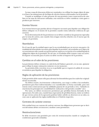 Capítulo 11 Pasivo, provisiones, activos y pasivos contingentes, y compromisos
450
La tasa o tasas de descuento deben ser nominales y no reflejar los riesgos objeto de ajus-
te al hacer las estimaciones de los flujos de efectivo futuros relacionados con la provisión.
Cuando se modifique el valor presente de una provisión como consecuencia de cam-
bios en las tasas de descuento utilizadas, esta variación se debe considerar como gasto o
producto por intereses.
Eventos futuros
Los eventos futuros que puedan afectar el importe necesario para liquidar una obligación
deben reflejarse en el monto de la provisión cuando exista suficiente evidencia de que
ocurrirá.
En la determinación de las provisiones no se deben considerar las ganancias esperadas
por la venta de activos, aun cuando éstos tengan estrecha relación con el suceso que da
origen a la provisión.
Reembolsos
En el caso de que la entidad espere que le sea reembolsada por un tercero una parte o la
totalidad del desembolso necesario para liquidar la provisión, tal reembolso será objeto de
reconocimiento sólo cuando sea prácticamente segura su recepción si la entidad liquida la
obligación objeto de la provisión. En tal caso, el reembolso debe tratarse como un activo.
El importe reconocido para el activo no debe exceder al importe de la provisión.
Cambios en el valor de las provisiones
Las provisiones deben revisarse en cada fecha del balance general y, en su caso, ajustarse
para reflejar la mejor estimación existente en ese momento.
La provisión debe revertirse si ya no es probable que se requiera la salida de recursos
económicos para liquidar la obligación.
Reglas de aplicación de las provisiones
Cada provisión debe usarse sólo para afrontar los desembolsos para los cuales fue original-
mente reconocida.
No deben crearse, incrementarse o disminuirse, con cargo o crédito a los resultados,
provisiones para fines indeterminados o no cuantificables en forma razonable, pues esto
traería como consecuencia que las utilidades pasaran de un periodo a otro, “violando en
esta forma los principios de contabilidad de realización y del periodo contable” (sic).
Por tanto, no deben reconocerse provisiones por pérdidas futuras derivadas de las
operaciones. En todo caso, cuando haya expectativas de pérdidas futuras, existe un indicio
de que ciertos activos de la operación podrían haber sufrido un deterioro en su valor, en
cuyo caso se aplicarán las reglas establecidas en el boletín respectivo.
Contratos de carácter oneroso
Si la entidad tiene un contrato de carácter oneroso, las obligaciones presentes que se deri-
ven del mismo deben reconocerse y medirse como provisiones.
Reestructuraciones
Se debe reconocer una provisión por costo de reestructuración cuando se cumplan las
condiciones generales señaladas.
11Romero(417-456).indd 450
11Romero(417-456).indd 450 14/7/11 22:43:06
14/7/11 22:43:06
www.FreeLibros.me
 