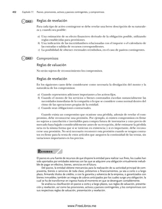 Capítulo 11 Pasivo, provisiones, activos y pasivos contingentes, y compromisos
452
Reglas de revelación
Para cada tipo de activo contingente se debe revelar una breve descripción de su naturale-
za y, cuando sea posible:
a) Una estimación de su efecto financiero derivado de la obligación posible, utilizando
reglas establecidas para provisiones.
b) Una indicación de las incertidumbres relacionadas con el importe o el calendario de
las entradas o salidas de recursos correspondientes.
c) La posibilidad de obtener eventuales reembolsos, en el caso de pasivos contingentes.
Compromisos
Reglas de valuación
No serán sujetos de reconocimiento los compromisos.
Reglas de revelación
En los siguientes casos debe considerarse como necesaria la divulgación del monto y la
naturaleza de los compromisos:
a) Cuando representen adiciones importantes a los activos fijos.
b) Cuando el monto de los servicios o bienes contratados excedan sustancialmente las
necesidades inmediatas de la compañía o lo que se considere como normal dentro del
ritmo de las operaciones propias de la entidad.
c) Cuando sean obligaciones contractuales.
Cuando exista un compromiso que ocasione una pérdida, además de revelar el com-
promiso, debe reconocerse una provisión. Por ejemplo, si existen compromisos en firme
no sujetos a cancelación e inevitables para compra futura de inventarios y cuyo precio de
mercado haya bajado considerablemente antes de su recepción, debe estimarse la pérdida
neta en la misma forma que si se tuvieran en existencia; y si es importante, debe recono-
cerse una provisión. No será necesario reconocer esta provisión cuando se tengan contra-
tos en firme para la venta de estos artículos que aseguren la continuidad de las ventas, sin
variaciones importantes en los precios.
El pasivo es una fuente de recursos de que dispone la entidad para realizar sus fines, los cuales han
sido aportados por entidades externas con las que se adquiere una obligación virtualmente ineludi-
ble de pagar en efectivo, bienes, servicios en el futuro.
Del pasivo, la entidad obtiene mercancías para la realización de su actividad principal de com-
praventa, bienes o servicios de toda clase, préstamos o financiamientos, ya sea a corto o a largo
plazo, firmando títulos de crédito, o con la garantía y solvencia de la empresa, o garantizados con
bienes inmuebles; también se integra de cobros anticipados por los cuales surge una obligación, la
cual se ha de transformar en ingreso hasta el momento en que se devenguen contablemente.
Se analiza su clasificación en pasivo a corto y a largo plazos, sus reglas de valuación, presenta-
ción y revelación, así como las provisiones, activos y pasivos contingentes, y los compromisos con
sus respectivas reglas de valuación, presentación y revelación.
OA3
OA3
11Romero(417-456).indd 452
11Romero(417-456).indd 452 14/7/11 22:43:07
14/7/11 22:43:07
www.FreeLibros.me
 
