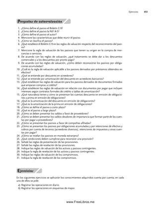 Preguntas de autoevaluación
¿Cómo define el pasivo el Boletín C-9?
1.
¿Cómo define el pasivo la NIF A-5?
2.
¿Cómo define el pasivo el autor?
3.
Mencione las características que debe reunir el pasivo.
4.
¿Cómo se clasifica el pasivo?
5.
¿Qué establece el Boletín C-9 en las reglas de valuación respecto del reconocimiento del pasi-
6.
vo?
Mencione la regla de valuación de los pasivos que tienen su origen en la compra de mer-
7.
cancías o servicios.
De acuerdo con las reglas de valuación, ¿qué tratamiento se debe dar a los descuentos
8.
comerciales y a los descuentos por pronto pago?
De acuerdo con las reglas de valuación, ¿cómo deben reconocerse los pasivos por obliga-
9.
ciones acumuladas?
¿Cuál es la regla de valuación aplicable a los pasivos derivados por préstamos obtenidos en
10.
efectivo?
¿Qué se entiende por descuento en acreedores?
11.
¿Qué se entiende por amortización del descuento en acreedores bancarios?
12.
¿Qué establecen las reglas de valuación para los pasivos derivados de documentos firmados
13.
que amparan compras a crédito?
¿Qué establecen las reglas de valuación en relación con documentos por pagar que incluyen
14.
intereses según contratos formales de crédito o tablas de amortización?
¿Qué naturaleza tienen y cómo se presentan las cuentas descuento en emisión de obligacio-
15.
nes y prima en emisión de obligaciones?
¿Qué es la amortización del descuento en emisión de obligaciones?
16.
¿Qué es la amortización de la prima en emisión de obligaciones?
17.
¿Cómo se define el pasivo a corto plazo?
18.
¿Qué es el pasivo a largo plazo?
19.
¿Cómo se deben presentar los saldos a favor de proveedores?
20.
¿Cómo se deben presentar los saldos deudores de importancia que forman parte de las cuen-
21.
tas por pagar a proveedores?
¿Cómo se presentan los pasivos a favor de compañías afiliadas?
22.
¿Cómo se presentan los pasivos por obligaciones acumuladas y por retenciones de efectivo y
23.
cobros por cuenta de terceros (acreedores diversos), retenciones de impuestos y otras cuen-
tas por pagar?
¿Cómo se revelan los pasivos en moneda extranjera?
24.
¿Qué condiciones deben cumplirse para reconocer una provisión?
25.
Señale las reglas de presentación de las provisiones.
26.
Señale las reglas de revelación de las provisiones.
27.
Indique las reglas de valuación de los activos y pasivos contingentes.
28.
Indique la regla de revelación de los activos y pasivos contingentes.
29.
Indi