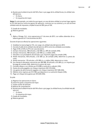 Ejercicios 27
e) Ajustes para la determinación del IVA a favor o por pagar de la utilidad bruta y la utilidad neta
del ejercicio.
En diario.
En esquemas de mayor.
Notas: En este ejemplo, y en todos los que siguen, en caso de tener utilidad, en primer lugar registre
la PTU del ejercicio contra los gastos de operación, continúe con sus asientos y, en caso de tener
utilidad antes de impuestos, emplee la tasa de 30% para el ISR.
f ) Estado de resultados.
g) Balance general.
E.
Alpha y Omega, S.A., inicia operaciones el 1 de enero de 2013, con saldos obtenidos de su
1.
balance general al 31 de diciembre de 2012.
Durante el ejercicio efectúa las operaciones siguientes:
Establece la reserva legal en 5%, con cargo a la utilidad neta del ejercicio 2012.
2.
Cancela el saldo de la utilidad neta del ejercicio 2012 contra las utilidades acumuladas.
3.
Paga el IVA, el ISR y la PTU (en caso de existir).
4.
Compra mercancías, 300 artículos, a $2 500 c/u, 20% de contado (IVA).
5.
Compra mercancías, 400 artículos, a $2 500 c/u, a crédito (IVA).
6.
Devuelve a sus proveedores 26 artículos cuyo importe le pagan de contado (IVA).
7.
Vende mercancías, 450 artículos, a $3 200 c/u, de contado (IVA); determine su precio de
8.
costo.
Vende mercancías, 170 artículos, a $3 200 c/u, a crédito (IVA); determine su costo.
9.
Sus clientes le devuelven mercancías por $64 000, 20 artículos a $3 200 c/u, un importe que
10.
les paga de contado (IVA), determine su precio de costo.
Concede rebajas a sus clientes por $14 000 a cuenta de su adeudo (IVA).
11.
Gastos de venta pagados con cheque importaron $45 210 (IVA).
12.
Los gastos de administración pagados con cheque importaron $37 690 (IVA).
13.
Obtiene otros ingresos por $12 500, que deposita en su cuenta de cheques (IVA).
14.
Paga con cheque otros gastos por $16 630 (IVA).
15.
Se pide:
a) Registrar las operaciones en diario.
b) Hacer los pases a esquemas de mayor.
c) Tarjeta auxiliar de almacén.
d) Balanza de comprobación.
e) Ajustes para la determinación del IVA a favor o por pagar, la utilidad bruta y la utilidad neta del
ejercicio.
En diario.
En esquemas de mayor.
f ) Estado de resultados.
g) Balance general.
01Romero(001-028).indd 27
01Romero(001-028).indd 27 14/7/11 13:56:19
14/7/11 13:56:19
www.FreeLibros.me
 