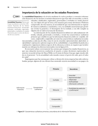 Capítulo 2 Reconocimiento contable
30
Importancia de la valuación en los estados financieros
La contabilidad financiera es la técnica mediante la cual se produce y comunica informa-
ción financiera de los hechos económico-financieros que han sido reconocidos, es decir,
valuados, clasificados, registrados, presentados y revelados en estados financie-
ros, con objeto de que les sirva a los usuarios para tomar decisiones. Podemos
comprender, de esta manera, la necesidad de que esta información se exprese
de manera cualitativa y cuantitativa, o sea, en unidades monetarias que permi-
tan revelar la posición y el desempeño de la entidad, y con ello cumplir su
objetivo de ser útil en la toma de decisiones.
La información de los estados financieros deberá ser adecuadamente ob-
tenida, valuada, presentada y revelada, y reunir las características cualitativas
primarias que establecen que la información financiera debe ser confiable, rele-
vante, comprensible y comparable, así como las características cualitativas secunda-
rias asociadas a cada una de ellas, como lo son la veracidad, representatividad, objetividad, ve-
rificabilidad e información suficiente respecto de la confiabilidad, y la posibilidad de predicción y
confirmación e importancia relativa respecto de la relevancia, es decir, se requiere que la infor-
mación sea útil para los diversos interesados (vea la figura 2-1).
Es necesario valuar correctamente las cuentas que integran los estados financieros, ya
que una valuación incorrecta conduciría al usuario a tomar decisiones equivocadas; lo
anterior recuerda la frase de Oscar Wilde en El retrato de Dorian Gray que sigue siendo váli-
da en el presente: “en la actualidad, todo mundo conoce el precio de todo, pero el valor
de nada”.
Supongamos que las cuentas por cobrar a clientes de cierta empresa han sido sobreva-
luadas, porque algunos de sus clientes han mostrado notoria morosidad en sus pagos y la
OA1
Contabilidad financiera Técnica por
la que se produce y comunica infor-
mación financiera de los hechos
económico-financieros reconocidos
(valuados, clasificados, registrados,
presentados y revelados) en estados
financieros para la toma de decisio-
nes de sus usuarios.
Figura 2-1 Características cualitativas primarias y secundarias de la información financiera.
Información
financiera
Características
cualitativas
Primarias
Confiable
Relevante
• Veracidad
• Representatividad
• Objetividad
• Verificabilidad
• Información suficiente
• Posibilidad de predicción
y confirmación
Secundarias
Comparable
Comprensible
02Romero(029-060).indd 30
02Romero(029-060).indd 30 14/7/11 14:03:01
14/7/11 14:03:01
www.FreeLibros.me
 