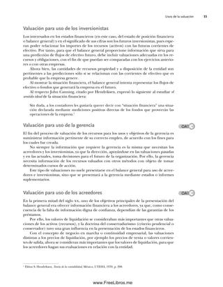 Usos de la valuación 33
Valuación para uso de los inversionistas
Los interesados en los estados financieros (en este caso, del estado de posición financiera
o balance general) y en el significado de sus cifras son los futuros inversionistas, pues espe-
ran poder relacionar los importes de los recursos (activos) con las futuras corrientes de
efectivo. Por tanto, para que el balance general proporcione información que sirva para
una predicción de flujos de efectivo futuro, debe incluir valuaciones adecuadas en los re-
cursos y obligaciones, con el fin de que puedan ser comparadas con los ejercicios anterio-
res o con otras empresas.
Ahora bien, las cantidades de recursos propiedad y a disposición de la entidad son
pertinentes a las predicciones sólo si se relacionan con las corrientes de efectivo que es
probable que la empresa genere.
Al mostrar la situación financiera, el balance general intenta representar los flujos de
efectivo o fondos que generará la empresa en el futuro.
Al respecto John Canning, citado por Hendriksen, expresó lo siguiente al estudiar el
sentido ideal de la situación financiera:
Sin duda, a los contadores les gustaría querer decir con “situación financiera” una situa-
ción declarada mediante mediciones positivas directas de los fondos que proveerán las
operaciones de la empresa.1
Valuación para uso de la gerencia
El fin del proceso de valuación de los recursos para los usos y objetivos de la gerencia es
suministrar información pertinente de su correcto empleo, de acuerdo con los fines para
los cuales fue creada.
No siempre la información que requiere la gerencia es la misma que necesitan los
acreedores y los inversionistas, ya que la dirección, apoyándose en las valuaciones pasadas
y en las actuales, toma decisiones para el futuro de la organización. Por ello, la gerencia
necesita información de los recursos valuados con otros métodos con objeto de tomar
determinados cursos de acción.
Este tipo de valuaciones no suele presentarse en el balance general para uso de acree-
dores e inversionistas, sino que se presentará a la gerencia mediante estados o informes
suplementarios.
Valuación para uso de los acreedores
En la primera mitad del siglo xx, uno de los objetivos principales de la presentación del
balance general era ofrecer información financiera a los acreedores, ya que, como conse-
cuencia de la falta de información digna de confianza, dependían de las garantías de los
préstamos.
Por ello, los valores de liquidación se consideraban más importantes que otras valua-
ciones de los activos (recursos), y la doctrina del conservadurismo (criterio prudencial o
conservador) tuvo una gran influencia en la presentación de los estados financieros.
Con el concepto de negocio en marcha o continuidad empresarial, las valuaciones
distintas a los precios de liquidación, por ejemplo los precios de venta o valores corrien-
tes de salida, ahora se consideran más importantes que los valores de liquidación, para que
los acreedores hagan sus evaluaciones en relación con la entidad.
1
Eldon S. Hendriksen, Teoría de la contabilidad, México, UTEHA, 1970, p. 298.
OA1
OA1
02Romero(029-060).indd 33
02Romero(029-060).indd 33 14/7/11 14:03:02
14/7/11 14:03:02
www.FreeLibros.me
 