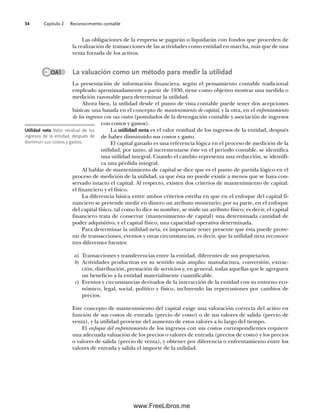 Capítulo 2 Reconocimiento contable
34
Las obligaciones de la empresa se pagarán o liquidarán con fondos que proceden de
la realización de transacciones de las actividades como entidad en marcha, más que de una
venta forzada de los activos.
La valuación como un método para medir la utilidad
La presentación de información financiera, según el pensamiento contable tradicional
empleado aproximadamente a partir de 1930, tiene como objetivo mostrar una medida o
medición razonable para determinar la utilidad.
Ahora bien, la utilidad desde el punto de vista contable puede tener dos acepciones
básicas: una basada en el concepto de mantenimiento de capital, y la otra, en el enfrentamiento
de los ingresos con sus costos (postulados de la devengación contable y asociación de ingresos
con costos y gastos).
La utilidad neta es el valor residual de los ingresos de la entidad, después
de haber disminuido sus costos y gasto.
El capital ganado es una referencia lógica en el proceso de medición de la
utilidad; por tanto, al incrementarse éste en el periodo contable, se identifica
una utilidad integral. Cuando el cambio representa una reducción, se identifi-
ca una pérdida integral.
Al hablar de mantenimiento de capital se dice que es el punto de partida lógico en el
proceso de medición de la utilidad, ya que ésta no puede existir a menos que se haya con-
servado intacto el capital. Al respecto, existen dos criterios de mantenimiento de capital:
el financiero y el físico.
La diferencia básica entre ambos criterios estriba en que en el enfoque del capital fi-
nanciero se pretende medir en dinero un atributo monetario; por su parte, en el enfoque
del capital físico, tal como lo dice su nombre, se mide un atributo físico; es decir, el capital
financiero trata de conservar (mantenimiento de capital) una determinada cantidad de
poder adquisitivo, y el capital físico, una capacidad operativa determinada.
Para determinar la utilidad neta, es importante tener presente que ésta puede prove-
nir de transacciones, eventos y otras circunstancias, es decir, que la utilidad neta reconoce
tres diferentes fuentes:
a) Transacciones y transferencias entre la entidad, diferentes de sus propietarios.
b) Actividades productivas en su sentido más amplio: manufactura, conversión, extrac-
ción, distribución, prestación de servicios y, en general, todas aquellas que le agreguen
un beneficio a la entidad materialmente cuantificable.
c) Eventos y circunstancias derivados de la interacción de la entidad con su entorno eco-
nómico, legal, social, político y físico, incluyendo las repercusiones por cambios de
precios.
Este concepto de mantenimiento del capital exige una valoración correcta del activo en
función de sus costos de entrada (precio de costo) o de sus valores de salida (precio de
venta), y la utilidad proviene del aumento de estos valores a lo largo del tiempo.
El enfoque del enfrentamiento de los ingresos con sus costos correspondientes requiere
una adecuada valuación de los precios o valores de entrada (precios de costo) y los precios
o valores de salida (precio de venta), y obtener por diferencia o enfrentamiento entre los
valores de entrada y salida el importe de la utilidad.
Utilidad neta Valor residual de los
ingresos de la entidad, después de
disminuir sus costos y gastos.
OA1
02Romero(029-060).indd 34
02Romero(029-060).indd 34 14/7/11 14:03:02
14/7/11 14:03:02
www.FreeLibros.me
 