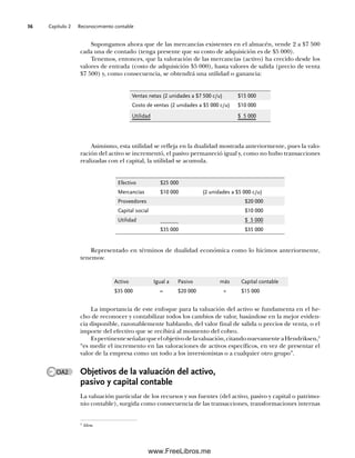 Capítulo 2 Reconocimiento contable
36
Representado en términos de dualidad económica como lo hicimos anteriormente,
tenemos:
Asimismo, esta utilidad se refleja en la dualidad mostrada anteriormente, pues la valo-
ración del activo se incrementó, el pasivo permaneció igual y, como no hubo transacciones
realizadas con el capital, la utilidad se acumula.
Supongamos ahora que de las mercancías existentes en el almacén, vende 2 a $7 500
cada una de contado (tenga presente que su costo de adquisición es de $5 000).
Tenemos, entonces, que la valoración de las mercancías (activo) ha crecido desde los
valores de entrada (costo de adquisición $5 000), hasta valores de salida (precio de venta
$7 500) y, como consecuencia, se obtendrá una utilidad o ganancia:
Ventas netas (2 unidades a $7 500 c/u) $15 000
Costo de ventas (2 unidades a $5 000 c/u) $10 000
Utilidad $ 5 000
Efectivo $25 000
Mercancías $10 000 (2 unidades a $5 000 c/u)
Proveedores $20 000
Capital social $10 000
Utilidad $ 5 000
$35 000 $35 000
Activo Igual a Pasivo más Capital contable
$35 000 = $20 000 + $15 000
La importancia de este enfoque para la valuación del activo se fundamenta en el he-
cho de reconocer y contabilizar todos los cambios de valor, basándose en la mejor eviden-
cia disponible, razonablemente hablando, del valor final de salida o precios de venta, o el
importe del efectivo que se recibirá al momento del cobro.
Espertinenteseñalarqueelobjetivodelavaluación,citandonuevamenteaHendriksen,3
“es medir el incremento en las valoraciones de activos específicos, en vez de presentar el
valor de la empresa como un todo a los inversionistas o a cualquier otro grupo”.
Objetivos de la valuación del activo,
pasivo y capital contable
La valuación particular de los recursos y sus fuentes (del activo, pasivo y capital o patrimo-
nio contable), surgida como consecuencia de las transacciones, transformaciones internas
OA2
3
Idem.
02Romero(029-060).indd 36
02Romero(029-060).indd 36 14/7/11 14:03:02
14/7/11 14:03:02
www.FreeLibros.me
 