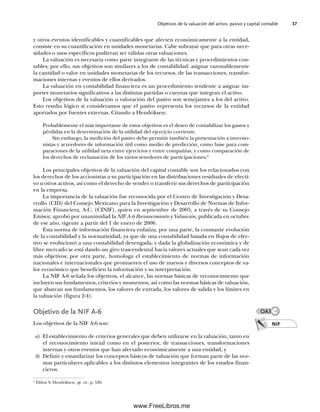 Objetivos de la valuación del activo, pasivo y capital contable 37
y otros eventos identificables y cuantificables que afecten económicamente a la entidad,
consiste en su cuantificación en unidades monetarias. Cabe subrayar que para otras nece-
sidades o usos específicos pudieran ser válidas otras valuaciones.
La valuación es necesaria como parte integrante de las técnicas y procedimientos con-
tables; por ello, sus objetivos son similares a los de contabilidad: asignar razonablemente
la cantidad o valor en unidades monetarias de los recursos, de las transacciones, transfor-
maciones internas y eventos de ellos derivados.
La valuación en contabilidad financiera es un procedimiento tendente a asignar im-
portes monetarios significativos a las distintas partidas o cuentas que integran el activo.
Los objetivos de la valuación o valoración del pasivo son semejantes a los del activo.
Esto resulta lógico si consideramos que el pasivo representa los recursos de la entidad
aportados por fuentes externas. Citando a Hendriksen:
Probablemente el más importante de estos objetivos es el deseo de contabilizar los gastos y
pérdidas en la determinación de la utilidad del ejercicio corriente.
Sin embargo, la medición del pasivo debe permitir también la presentación a inversio-
nistas y acreedores de información útil como medio de predicción, como base para com-
paraciones de la utilidad neta entre ejercicios y entre compañías, y como comparación de
los derechos de reclamación de los varios tenedores de participaciones.4
Los principales objetivos de la valuación del capital contable son los relacionados con
los derechos de los accionistas a su participación en las distribuciones residuales de efecti-
vo u otros activos, así como el derecho de vender o transferir sus derechos de participación
en la empresa.
La importancia de la valuación fue reconocida por el Centro de Investigación y Desa-
rrollo (CID) del Consejo Mexicano para la Investigación y Desarrollo de Normas de Infor-
mación Financiera, A.C. (CINIF), quien en septiembre de 2005, a través de su Consejo
Emisor, aprobó por unanimidad la NIF A-6 Reconocimiento y Valuación, publicada en octubre
de ese año, vigente a partir del 1 de enero de 2006.
Esta norma de información financiera enfatiza, por una parte, la constante evolución
de la contabilidad y la normatividad, ya que de una contabilidad basada en flujos de efec-
tivo se evolucionó a una contabilidad devengada, y dada la globalización económica y de
libre mercado se está dando un giro trascendental hacia valores actuales que sean cada vez
más objetivos; por otra parte, homologa el establecimiento de normas de información
nacionales e internacionales que promueven el uso de nuevos y diversos conceptos de va-
lor económico que beneficien la información y su interpretación.
La NIF A-6 señala los objetivos, el alcance, las normas básicas de reconocimiento que
incluyen sus fundamentos, criterios y momentos, así como las normas básicas de valuación,
que abarcan sus fundamentos, los valores de entrada, los valores de salida y los límites en
la valuación (figura 2-4).
Objetivo de la NIF A-6
Los objetivos de la NIF A-6 son:
a) El establecimiento de criterios generales que deben utilizarse en la valuación, tanto en
el reconocimiento inicial como en el posterior, de transacciones, transformaciones
internas y otros eventos que han afectado económicamente a una entidad, y
b) Definir y estandarizar los conceptos básicos de valuación que forman parte de las nor-
mas particulares aplicables a los distintos elementos integrantes de los estados finan-
cieros.
4
Eldon S. Hendriksen, op. cit., p. 520.
NIF
OA3
02Romero(029-060).indd 37
02Romero(029-060).indd 37 14/7/11 14:03:02
14/7/11 14:03:02
www.FreeLibros.me
 