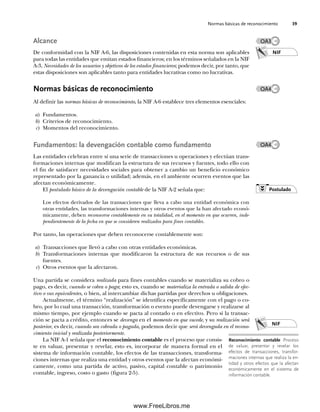 Normas básicas de reconocimiento 39
Alcance
De conformidad con la NIF A-6, las disposiciones contenidas en esta norma son aplicables
para todas las entidades que emitan estados financieros; en los términos señalados en la NIF
A-3, Necesidades de los usuarios y objetivos de los estados financieros; podemos decir, por tanto, que
estas disposiciones son aplicables tanto para entidades lucrativas como no lucrativas.
Normas básicas de reconocimiento
Al definir las normas básicas de reconocimiento, la NIF A-6 establece tres elementos esenciales:
a) Fundamentos.
b) Criterios de reconocimiento.
c) Momentos del reconocimiento.
Fundamentos: la devengación contable como fundamento
Las entidades celebran entre sí una serie de transacciones u operaciones y efectúan trans-
formaciones internas que modifican la estructura de sus recursos y fuentes, todo ello con
el fin de satisfacer necesidades sociales para obtener a cambio un beneficio económico
representado por la ganancia o utilidad; además, en el ambiente ocurren eventos que las
afectan económicamente.
El postulado básico de la devengación contable de la NIF A-2 señala que:
Los efectos derivados de las transacciones que lleva a cabo una entidad económica con
otras entidades, las transformaciones internas y otros eventos que la han afectado econó-
micamente, deben reconocerse contablemente en su totalidad, en el momento en que ocurren, inde-
pendientemente de la fecha en que se consideren realizados para fines contables.
Por tanto, las operaciones que deben reconocerse contablemente son:
a) Transacciones que llevó a cabo con otras entidades económicas.
b) Transformaciones internas que modificaron la estructura de sus recursos o de sus
fuentes.
c) Otros eventos que la afectaron.
Una partida se considera realizada para fines contables cuando se materializa su cobro o
pago, es decir, cuando se cobra o paga; esto es, cuando se materializa la entrada o salida de efec-
tivo o sus equivalentes, o bien, al intercambiar dichas partidas por derechos u obligaciones.
Actualmente, el término “realización” se identifica específicamente con el pago o co-
bro, por lo cual una transacción, transformación o evento puede devengarse y realizarse al
mismo tiempo, por ejemplo cuando se pacta al contado o en efectivo. Pero si la transac-
ción se pacta a crédito, entonces se devenga en el momento en que sucede, y su realización será
posterior, es decir, cuando sea cobrada o pagada, podemos decir que será devengada en el recono-
cimiento inicial y realizada posteriormente.
La NIF A-1 señala que el reconocimiento contable es el proceso que consis-
te en valuar, presentar y revelar, esto es, incorporar de manera formal en el
sistema de información contable, los efectos de las transacciones, transforma-
ciones internas que realiza una entidad y otros eventos que la afectan económi-
camente, como una partida de activo, pasivo, capital contable o patrimonio
contable, ingreso, costo o gasto (figura 2-5).
NIF
NIF
OA3
OA4
Reconocimiento contable Proceso
de valuar, presentar y revelar los
efectos de transacciones, transfor-
maciones internas que realiza la en-
tidad y otros efectos que la afectan
económicamente en el sistema de
información contable.
OA4
Postulado
02Romero(029-060).indd 39
02Romero(029-060).indd 39 14/7/11 14:03:02
14/7/11 14:03:02
www.FreeLibros.me
 