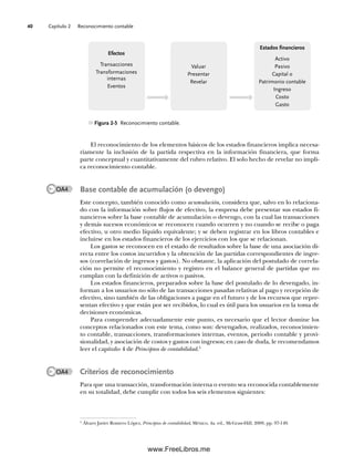 Capítulo 2 Reconocimiento contable
40
El reconocimiento de los elementos básicos de los estados financieros implica necesa-
riamente la inclusión de la partida respectiva en la información financiera, que forma
parte conceptual y cuantitativamente del rubro relativo. El solo hecho de revelar no impli-
ca reconocimiento contable.
Base contable de acumulación (o devengo)
Este concepto, también conocido como acumulación, considera que, salvo en lo relaciona-
do con la información sobre flujos de efectivo, la empresa debe presentar sus estados fi-
nancieros sobre la base contable de acumulación o devengo, con la cual las transacciones
y demás sucesos económicos se reconocen cuando ocurren y no cuando se recibe o paga
efectivo, u otro medio líquido equivalente; y se deben registrar en los libros contables e
incluirse en los estados financieros de los ejercicios con los que se relacionan.
Los gastos se reconocen en el estado de resultados sobre la base de una asociación di-
recta entre los costos incurridos y la obtención de las partidas correspondientes de ingre-
sos (correlación de ingresos y gastos). No obstante, la aplicación del postulado de correla-
ción no permite el reconocimiento y registro en el balance general de partidas que no
cumplan con la definición de activos o pasivos.
Los estados financieros, preparados sobre la base del postulado de lo devengado, in-
forman a los usuarios no sólo de las transacciones pasadas relativas al pago y recepción de
efectivo, sino también de las obligaciones a pagar en el futuro y de los recursos que repre-
sentan efectivo y que están por ser recibidos, lo cual es útil para los usuarios en la toma de
decisiones económicas.
Para comprender adecuadamente este punto, es necesario que el lector domine los
conceptos relacionados con este tema, como son: devengados, realizados, reconocimien-
to contable, transacciones, transformaciones internas, eventos, periodo contable y provi-
sionalidad, y asociación de costos y gastos con ingresos; en caso de duda, le recomendamos
leer el capítulo 4 de Principios de contabilidad.5
Criterios de reconocimiento
Para que una transacción, transformación interna o evento sea reconocida contablemente
en su totalidad, debe cumplir con todos los seis elementos siguientes:
5
Álvaro Javier Romero López, Principios de contabilidad, México, 4a. ed., McGraw-Hill, 2009, pp. 97-149.
Figura 2-5 Reconocimiento contable.
Efectos
Transacciones
Transformaciones
internas
Eventos
Valuar
Presentar
Revelar
Estados financieros
Activo
Pasivo
Capital o
Patrimonio contable
Ingreso
Costo
Gasto
OA4
OA4
02Romero(029-060).indd 40
02Romero(029-060).indd 40 14/7/11 14:03:02
14/7/11 14:03:02
www.FreeLibros.me
 