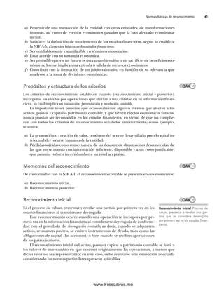 Normas básicas de reconocimiento 41
a) Provenir de una transacción de la entidad con otras entidades, de transformaciones
internas, así como de eventos económicos pasados que la han afectado económica-
mente.
b) Satisfacer la definición de un elemento de los estados financieros, según lo establece
la NIF A-5, Elementos básicos de los estados financieros.
c) Ser confiablemente cuantificable en términos monetarios.
d) Estar acorde con su sustancia económica.
e) Ser probable que en un futuro ocurra una obtención o un sacrificio de beneficios eco-
nómicos, lo que implica una entrada o salida de recursos económicos.
f) Contribuir con la formación de un juicio valorativo en función de su relevancia que
coadyuve a la toma de decisiones económicas.
Propósitos y estructura de los criterios
Los criterios de reconocimiento establecen cuándo (reconocimiento inicial y posterior)
incorporar los efectos por operaciones que afectan a una entidad en su información finan-
ciera, lo cual implica su valuación, presentación y revelación contable.
Es importante tener presente que ocasionalmente algunos eventos que afectan a los
activos, pasivos y capital o patrimonio contable, y que tienen efectos económicos futuros,
nunca puedan ser reconocidos en los estados financieros, en virtud de que no cumplie-
ron con todos los criterios de reconocimiento señalados anteriormente; como ejemplo,
tenemos:
a) La generación o creación de valor, producto del acervo desarrollado por el capital in-
telectual del recurso humano de la entidad.
b) Pérdidas sufridas como consecuencia de un desastre de dimensiones desconocidas, de
las que no se cuenta con información suficiente, disponible y a un costo justificable,
que permita reducir incertidumbre a un nivel aceptable.
Momentos del reconocimiento
De conformidad con la NIF A-1, el reconocimiento contable se presenta en dos momentos:
a) Reconocimiento inicial.
b) Reconocimiento posterior.
Reconocimiento inicial
Es el proceso de valuar, presentar y revelar una partida por primera vez en los
estados financieros al considerarse devengada.
Este reconocimiento ocurre cuando una operación se incorpora por pri-
mera vez en la información financiera al considerarse devengada de conformi-
dad con el postulado de devengación contable; es decir, cuando se adquieren
activos, se asumen pasivos, se emiten instrumentos de deuda, tales como las
obligaciones de capital (las acciones), o bien cuando se reciben aportaciones
de los patrocinadores.
El reconocimiento inicial del activo, pasivo y capital o patrimonio contable se hará a
los valores de intercambio en que ocurren originalmente las operaciones, a menos que
dicho valor no sea representativo; en este caso, debe realizarse una estimación adecuada
considerando las normas particulares que sean aplicables.
Reconocimiento inicial Proceso de
valuar, presentar y revelar una par-
tida que se considera devengada
por primera vez en los estados finan-
cieros.
OA4
OA4
OA4
02Romero(029-060).indd 41
02Romero(029-060).indd 41 14/7/11 14:03:02
14/7/11 14:03:02
www.FreeLibros.me
 
