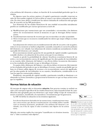 Normas básicas de valuación 43
a los atributos del elemento a valuar, en función de la normatividad particular que le es
relativa.
En algunos casos, los activos, pasivos y el capital o patrimonio contable conservan su
valor de intercambio original, el cual no debe ser mayor a sus valores estimados de realiza-
ción. En estos casos, deben considerarse los valores estimados de realización más apropia-
dos, de acuerdo con las NIF particulares.
Los elementos de los estados financieros de una entidad reconocidos inicialmente
pueden ser modificados por nuevas operaciones a través de:
a) Modificaciones por transacciones que son acumuladas y reconocidas a los distintos
valores de reconocimiento inicial al momento en que se devengan dichas transac-
ciones.
b) Transformaciones internas de recursos que son reconocidas a su valor acumulado.
c) Otros eventos que se reconocen considerando los valores que mejor reflejen su situa-
ción actual.
Las valuaciones de reinicio son reconsideraciones de valor de un activo o de un pasivo,
como si en ese momento se hubiera adquirido o asumido, tomando en cuenta los atributos
del elemento a ser valuado. Las valuaciones de reinicio consideran normalmente el valor
razonable del elemento a ser valuado.
El reconocimiento inicial o posterior de una partida de capital contable o patrimonio
contable obedece a la valuación de los activos netos que le son relativos.
Cuando se pierde la probabilidad de obtener beneficios económicos futuros de un
activo, o su reconocimiento carezca de significado por los altos grados de incertidumbre
en su cuantía, debe eliminarse del balance y sus efectos deben reconocerse directamen-
te en los resultados del periodo en que se identifique el evento.
Un pasivo debe eliminarse del balance y sus efectos deben reconocerse directamente
en los resultados del periodo en que se identifique el evento, cuando sea probable que no
haya en el futuro salida alguna de recursos o su reconocimiento carezca de significado,
por los altos grados de incertidumbre en su cuantía y beneficiarios, considerando en su
caso los aspectos contractuales relativos.
Finalmente, una partida de capital contable o patrimonio contable se disminuye o es
eliminada en forma automática y proporcional al momento en que no haya activos netos
que la respalden.
Normas básicas de valuación
Al concepto de asignar valor se denomina valuación. Este proceso consiste en atribuir un
valor a los conceptos específicos de los estados financieros, seleccionando la base de cuan-
tificación más apropiada para sus elementos y que mejor refleje el tipo de transacción o
evento económico, atendiendo a la naturaleza y circunstancias que los generaron.
La NIF A-2 define la valuación en los términos siguientes:
Los efectos financieros derivados de las transacciones, transformaciones inter-
nas y otros eventos, que afectan económicamente a la entidad, deben cuantifi-
carse en términos monetarios, atendiendo a los atributos del elemento a ser
valuado, con el fin de captar el valor económico más objetivo de los activos
netos.
Además, esta norma explica los conceptos “cuantificarse en términos moneta-
rios” y “valor económico más objetivo”.
Valuación Proceso en que se atribu-
ye un valor a los conceptos específi-
cos de los estados financieros selec-
cionando la base de cuantificación
más apropiada y que mejor refleje el
tipo de transacción o evento econó-
mico según su naturaleza y circuns-
tancias que lo originaron.
NIF
OA5
02Romero(029-060).indd 43
02Romero(029-060).indd 43 14/7/11 14:03:02
14/7/11 14:03:02
www.FreeLibros.me
 