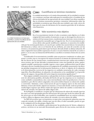 Capítulo 2 Reconocimiento contable
44
Cuantificarse en términos monetarios
La unidad monetaria es el común denominador de la actividad económi-
ca y constituye una base adecuada para la cuantificación y el análisis de los
efectos derivados de las operaciones de una entidad. Las cifras cuantifica-
das en términos monetarios permiten comunicar información sobre las
actividades económicas que desarrolla una entidad y, por ende, sirven de
base para la toma de decisiones de los usuarios generales de la informa-
ción financiera.
Valor económico más objetivo
En el reconocimiento inicial, el valor económico más objetivo es el valor
original del intercambio al momento en que se devengan los efectos eco-
nómicos de las transacciones, transformaciones internas y otros eventos, o
una estimación razonable que se haga de éste. En el reconocimiento pos-
terior, dicho valor puede modificarse o ajustarse, en atención a lo estable-
cido por las normas particulares, en caso de que cambien las características o la naturaleza
del elemento a valuar; esto es en función de sus atributos, así como de acuerdo con los
eventos y circunstancias particulares que los hayan afectado desde su última valuación. El
valor original de intercambio representa el costo o recurso histórico inicial de un activo o
pasivo o, en su caso, la estimación del beneficio o sacrificio económico futuro de un activo
o pasivo.
Considerado el reconocimiento contable como un proceso consistente en valuar, pre-
sentar y revelar, esto es, incorporar de manera formal en el sistema de información conta-
ble los efectos de las transacciones, transformaciones internas que realiza una entidad y
otros eventos, que la han afectado económicamente como una partida de activo, pasivo,
capital contable o patrimonio contable, ingreso, costo o gasto, podemos decir que la valua-
ción para efectos contable-financieros es la asignación de unidades monetarias a las diver-
sas partidas integrantes de la información financiera; es decir, el objetivo de la valuación
es la determinación correcta de los importes en unidades monetarias de cada concepto
específico. Para Hendriksen, la valuación o la valoración en la contabilidad “es el procedi-
miento de asignar a las partidas del activo importes monetarios significativos”.6
Para asignar unidades monetarias a cada partida, la técnica contable ha propuesto una
serie de alternativas posibles, derivadas del hecho de que las empresas no se constituyen
como unidades consumidoras, sino como intermediarias entre los productores y los con-
sumidores, por ello los valores asignados a los activos deben basarse en valores de cambio
o conversión. Asimismo, como consecuencia de que la empresa opera en dos mercados
distintos: el mercado donde adquiere sus insumos, y el mercado donde vende sus productos,
resulta lógico suponer que deben existir dos tipos de valores de cambio o conversión: los
valores de entrada y los valores de salida (figura 2-6).
Se ha llegado a considerar y aceptar que las valuaciones de valores de entrada (precios
de costo) son más apropiadas para las valoraciones del activo que las de los valores de sali-
da, tal vez por ser más verificables, aun cuando la contabilidad tiene un carácter ecléctico,
es decir, utiliza en algunos casos valores de entrada y en otros valores de salida.
La NIF A-6 reconoce que, en la práctica, se usan ocho conceptos de valuación entre los
costos de entrada y de salida, y destaca que uno de ellos, el valor razonable, puede ser par-
te de cualquiera de los dos grupos (figura 2-6).
La mayoría de las entidades, particularmente las productoras de bienes, adquieren
activos y servicios en un mercado denominado, para efectos de esta norma, mercado de
6
Eldon S. Hendriksen, op. cit., p. 300.
OA5
OA5
La unidad monetaria es la base para
cuantificar y analizar los efectos de las
operaciones de una entidad.
02Romero(029-060).indd 44
02Romero(029-060).indd 44 14/7/11 14:03:02
14/7/11 14:03:02
www.FreeLibros.me
 