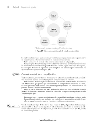 Capítulo 2 Reconocimiento contable
46
los cuales se obtienen por la adquisición, reposición o reemplazo de un activo o por incurrir
en un pasivo; estos valores se encuentran en los mercados de entrada.
Entre los valores de entrada están los que se muestran en la figura 2-7.
Los conceptos de costo de adquisición y de recurso histórico se utilizan en valuaciones
de reconocimiento inicial de una partida de activo o pasivo, según sea el caso. Por su parte,
los conceptos de costo de reposición y de reemplazo son utilizados para valuaciones en
reconocimientos posteriores (figura 2-8).
Costo de adquisición o costo histórico
Tradicionalmente, el costo ha sido el concepto de valuación más utilizado en la contabili-
dad financiera; incluso, costo se ha empleado como sinónimo de valuación.
El Comité de Terminología del American Institute of Certified Public Accountants
(AICPA) señalaba que, puesto que la contabilidad se basa predominantemente en costos,
los usos apropiados de la palabra valor se restringen mayormente a la presentación de las
partidas al costo o modificaciones de éste.
Hasta el 31 de diciembre de 2005, el Instituto Mexicano de Contadores Públicos
(IMCP) reconocía el costo como medida de valoración al expresar en el principio de valor
histórico original que:
Las transacciones y eventos económicos que la contabilidad cuantifica se registran según
las cantidades de efectivo que se afecten o su equivalente, o la estimación razonable de que
ellos se haga al momento en que se consideren realizados contablemente.
Con la entrada en vigor de las NIF el 1 de enero de 2006, el postulado de la devenga-
ción contable le da un nuevo significado a la realización; por tanto, se modifica la defi-
nición del concepto costo de adquisición, el cual, de conformidad con la NIF A-6, queda
de la manera siguiente:
Figura 2-7 Valores de entrada (Mercado de entrada para la entidad).
Recurso
histórico
Costo de
adquisición
Valor
razonable*
Costo de
reemplazo
Costo de
reposición
Valores
de entrada
* El valor razonable puede asumir cualquiera de los valores de entrada.
NIF
OA6
02Romero(029-060).indd 46
02Romero(029-060).indd 46 14/7/11 14:03:02
14/7/11 14:03:02
www.FreeLibros.me
 