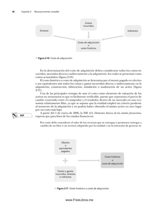 Capítulo 2 Reconocimiento contable
48
Figura 2-10 Costo de adquisición.
Directos Indirectos
Costos
incurridos
Costo de adquisición
o
costo histórico
En la determinación del costo de adquisición deben considerarse todos los costos in-
curridos, asociados directa o indirectamente a la adquisición, los cuales se presentan como
costos acumulados (figura 2-10).
El costo histórico o costo de adquisición se determina por el monto pagado en efectivo
o sus equivalentes más todos los costos y gastos incurridos directa o indirectamente en la
adquisición, construcción, fabricación, instalación o maduración de un activo (figura
2-11).
Una de las principales ventajas de usar el costo como elemento de valuación de los
activos no monetarios es que es fácilmente verificable, puesto que representa el precio de
cambio convenido entre el comprador y el vendedor dentro de un mercado en una eco-
nomía relativamente libre, ya que se supone que la entidad empleó un criterio prudente
al momento de la adquisición y no podría haber obtenido el mismo activo en otro lugar
por un costo más bajo.
A partir del 1 de enero de 2006, la NIF A-5, Elementos básicos de los estados financieros,
expresa que para fines de los estados financieros:
Por costo debe entenderse el valor de los recursos que se entregan o prometen entregar a
cambio de un bien o un servicio adquirido por la entidad, con la intención de generar in-
NIF
Figura 2-11 Costo histórico o costo de adquisición.
Efectivo
o
equivalentes
pagados
Costo histórico
o
costo de adquisición
Costos y gastos
incurridos, directos
e indirectos
02Romero(029-060).indd 48
02Romero(029-060).indd 48 14/7/11 14:03:02
14/7/11 14:03:02
www.FreeLibros.me
 