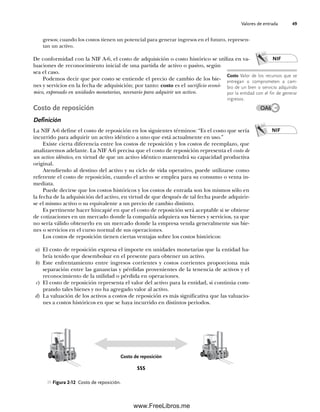 Valores de entrada 49
gresos; cuando los costos tienen un potencial para generar ingresos en el futuro, represen-
tan un activo.
De conformidad con la NIF A-6, el costo de adquisición o costo histórico se utiliza en va-
luaciones de reconocimiento inicial de una partida de activo o pasivo, según
sea el caso.
Podemos decir que por costo se entiende el precio de cambio de los bie-
nes y servicios en la fecha de adquisición; por tanto: costo es el sacrificio econó-
mico, expresado en unidades monetarias, necesario para adquirir un activo.
Costo de reposición
Definición
La NIF A-6 define el costo de reposición en los siguientes términos: “Es el costo que sería
incurrido para adquirir un activo idéntico a uno que está actualmente en uso.”
Existe cierta diferencia entre los costos de reposición y los costos de reemplazo, que
analizaremos adelante. La NIF A-6 precisa que el costo de reposición representa el costo de
un activo idéntico, en virtud de que un activo idéntico mantendrá su capacidad productiva
original.
Atendiendo al destino del activo y su ciclo de vida operativo, puede utilizarse como
referente el costo de reposición, cuando el activo se emplea para su consumo o venta in-
mediata.
Puede decirse que los costos históricos y los costos de entrada son los mismos sólo en
la fecha de la adquisición del activo, en virtud de que después de tal fecha puede adquirir-
se el mismo activo o su equivalente a un precio de cambio distinto.
Es pertinente hacer hincapié en que el costo de reposición será aceptable si se obtiene
de cotizaciones en un mercado donde la compañía adquiera sus bienes y servicios, ya que
no sería válido obtenerlo en un mercado donde la empresa venda generalmente sus bie-
nes o servicios en el curso normal de sus operaciones.
Los costos de reposición tienen ciertas ventajas sobre los costos históricos:
a) El costo de reposición expresa el importe en unidades monetarias que la entidad ha-
bría tenido que desembolsar en el presente para obtener un activo.
b) Este enfrentamiento entre ingresos corrientes y costos corrientes proporciona más
separación entre las ganancias y pérdidas provenientes de la tenencia de activos y el
reconocimiento de la utilidad o pérdida en operaciones.
c) El costo de reposición representa el valor del activo para la entidad, si continúa com-
prando tales bienes y no ha agregado valor al activo.
d) La valuación de los activos a costos de reposición es más significativa que las valuacio-
nes a costos históricos en que se haya incurrido en distintos periodos.
Costo Valor de los recursos que se
entregan o comprometen a cam-
bio de un bien o servicio adquirido
por la entidad con el fin de generar
ingresos.
NIF
Figura 2-12 Costo de reposición.
NIF
OA6
Costo de reposición
$$$
02Romero(029-060).indd 49
02Romero(029-060).indd 49 14/7/11 14:03:02
14/7/11 14:03:02
www.FreeLibros.me
 