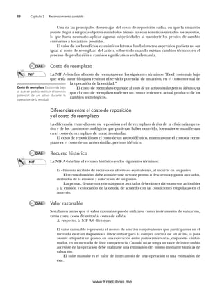 Capítulo 2 Reconocimiento contable
50
Una de las principales desventajas del costo de reposición radica en que la situación
puede llegar a ser poco objetiva cuando los bienes no sean idénticos en todos los aspectos,
lo que haría necesario aplicar algunas subjetividades al transferir los precios de cambio
corrientes a los activos poseídos.
El valor de los beneficios económicos futuros fundadamente esperados pudiera no ser
igual al costo de reemplazo del activo, sobre todo cuando existan cambios técnicos en el
proceso de producción o cambios significativos en la demanda.
Costo de reemplazo
La NIF A-6 define el costo de reemplazo en los siguientes términos: “Es el costo más bajo
que sería incurrido para restituir el servicio potencial de un activo, en el curso normal de
la operación de la entidad.”
El costo de reemplazo equivale al costo de un activo similar pero no idéntico, ya
que el costo de reemplazo suele ser un costo corriente o actual producto de los
cambios tecnológicos.
Diferencias entre el costo de reposición
y el costo de reemplazo
La diferencia entre el costo de reposición y el de reemplazo deriva de la eficiencia opera-
tiva y de los cambios tecnológicos que pudieran haber ocurrido, los cuales se manifiestan
en el costo de reemplazo de un activo similar.
El costo de reposición es el costo de un activo idéntico, mientras que el costo de reem-
plazo es el costo de un activo similar, pero no idéntico.
Recurso histórico
La NIF A-6 define el recurso histórico en los siguientes términos:
Es el monto recibido de recursos en efectivo o equivalentes, al incurrir en un pasivo.
El recurso histórico debe considerarse neto de primas o descuentos y gastos asociados,
derivados de la emisión y colocación de un pasivo.
Las primas, descuentos y demás gastos asociados deberán ser directamente atribuibles
a la emisión y colocación de la deuda, de acuerdo con las condiciones estipuladas en el
acuerdo.
Valor razonable
Señalamos antes que el valor razonable puede utilizarse como instrumento de valuación,
tanto como costo de entrada, como de salida.
Al respecto, la NIF A-6 dice que:
El valor razonable representa el monto de efectivo o equivalentes que participantes en el
mercado estarían dispuestos a intercambiar para la compra o venta de un activo, o para
asumir o liquidar un pasivo, en una operación entre partes interesadas, dispuestas e infor-
madas, en un mercado de libre competencia. Cuando no se tenga un valor de intercambio
accesible de la operación debe realizarse una estimación del mismo mediante técnicas de
valuación.
El valor razonable es el valor de intercambio de una operación o una estimación de
éste.
NIF
Costo de reemplazo Costo más bajo
al que se podría restituir el servicio
potencial de un activo durante la
operación de la entidad.
NIF
OA6
OA6
OA6
02Romero(029-060).indd 50
02Romero(029-060).indd 50 14/7/11 14:03:03
14/7/11 14:03:03
www.FreeLibros.me
 