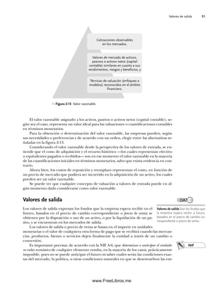 Valores de salida 51
El valor razonable asignado a los activos, pasivos o activos netos (capital contable), se-
gún sea el caso, representa un valor ideal para las valuaciones o cuantificaciones contables
en términos monetarios.
Para la obtención o determinación del valor razonable, las empresas pueden, según
sus necesidades o preferencias y de acuerdo con un orden, elegir entre las alternativas se-
ñaladas en la figura 2-13.
Considerando el valor razonable desde la perspectiva de los valores de entrada, se en-
tiende que el costo de adquisición y el recurso histórico —los cuales representan efectivo
o equivalentes pagados o recibidos— son en ese momento el valor razonable en la mayoría
de las cuantificaciones iniciales en términos monetarios, salvo que exista evidencia en con-
trario.
Ahora bien, los costos de reposición y reemplazo representan el costo, en función de
un precio de mercado que pudiera ser incurrido en la adquisición de un activo, los cuales
pueden ser un valor razonable.
Se puede ver que cualquier concepto de valuación a valores de entrada puede en al-
gún momento dado considerarse como valor razonable.
Valores de salida
Los valores de salida expresan los fondos que la empresa espera recibir en el
futuro, basados en el precio de cambio correspondiente o precio de venta; se
obtienen por la disposición o uso de un activo, o por la liquidación de un pa-
sivo, y se encuentran en los mercados de salida.
Los valores de salida o precio de venta se basan en el importe en unidades
monetarias o el valor de cualquiera otra forma de pago que se recibirá cuando las mercan-
cías, productos, bienes o servicios dejen finalmente la entidad a través de un cambio o
conversión.
Es importante precisar, de acuerdo con la NIF A-6, que determinar o anticipar el verdade-
ro valor económico de cualquier elemento resulta, en la mayoría de los casos, prácticamente
imposible, pues no se puede anticipar el futuro ni saber cuáles serán las condiciones exac-
tas del mercado, la política, u otras condiciones naturales en que se desenvuelven las em-
Figura 2-13 Valor razonable.
Cotizaciones observables
en los mercados,
Valores de mercado de activos,
pasivos o activos netos (capital
contable) similares en cuanto a sus
rendimientos, riesgos y beneficios, y
Técnicas de valuación (enfoques o
modelos) reconocidos en el ámbito
financiero.
Valores de salida Son los fondos que
la empresa espera recibir a futuro,
basados en el precio de cambio co-
rrespondiente o precio de venta.
OA7
NIF
02Romero(029-060).indd 51
02Romero(029-060).indd 51 14/7/11 14:03:03
14/7/11 14:03:03
www.FreeLibros.me
 