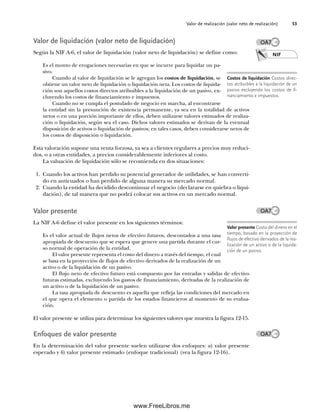 Valor de realización (valor neto de realización) 53
Valor de liquidación (valor neto de liquidación)
Según la NIF A-6, el valor de liquidación (valor neto de liquidación) se define como:
Es el monto de erogaciones necesarias en que se incurre para liquidar un pa-
sivo.
Cuando al valor de liquidación se le agregan los costos de liquidación, se
obtiene un valor neto de liquidación o liquidación neta. Los costos de liquida-
ción son aquellos costos directos atribuibles a la liquidación de un pasivo, ex-
cluyendo los costos de financiamiento e impuestos.
Cuando no se cumpla el postulado de negocio en marcha, al encontrarse
la entidad sin la presunción de existencia permanente, ya sea en la totalidad de activos
netos o en una porción importante de ellos, deben utilizarse valores estimados de realiza-
ción o liquidación, según sea el caso. Dichos valores estimados se derivan de la eventual
disposición de activos o liquidación de pasivos; en tales casos, deben considerarse netos de
los costos de disposición o liquidación.
Esta valoración supone una venta forzosa, ya sea a clientes regulares a precios muy reduci-
dos, o a otras entidades, a precios considerablemente inferiores al costo.
La valuación de liquidación sólo se recomienda en dos situaciones:
1. Cuando los activos han perdido su potencial generador de utilidades, se han converti-
do en anticuados o han perdido de alguna manera su mercado normal.
2. Cuando la entidad ha decidido descontinuar el negocio (declararse en quiebra o liqui-
dación), de tal manera que no podrá colocar sus activos en un mercado normal.
Valor presente
La NIF A-6 define el valor presente en los siguientes términos:
Es el valor actual de flujos netos de efectivo futuros, descontados a una tasa
apropiada de descuento que se espera que genere una partida durante el cur-
so normal de operación de la entidad.
El valor presente representa el costo del dinero a través del tiempo, el cual
se basa en la proyección de flujos de efectivo derivados de la realización de un
activo o de la liquidación de un pasivo.
El flujo neto de efectivo futuro está compuesto por las entradas y salidas de efectivo
futuras estimadas, excluyendo los gastos de financiamiento, derivadas de la realización de
un activo o de la liquidación de un pasivo.
La tasa apropiada de descuento es aquella que refleja las condiciones del mercado en
el que opera el elemento o partida de los estados financieros al momento de su evalua-
ción.
El valor presente se utiliza para determinar los siguientes valores que muestra la figura 12-15.
Enfoques de valor presente
En la determinación del valor presente suelen utilizarse dos enfoques: a) valor presente
esperado y b) valor presente estimado (enfoque tradicional) (vea la figura 12-16).
NIF
Costos de liquidación Costos direc-
tos atribuibles a la liquidación de un
pasivo excluyendo los costos de fi-
nanciamiento e impuestos.
Valor presente Costo del dinero en el
tiempo, basado en la proyección de
flujos de efectivo derivados de la rea-
lización de un activo o de la liquida-
ción de un pasivo.
OA7
OA7
OA7
02Romero(029-060).indd 53
02Romero(029-060).indd 53 14/7/11 14:03:03
14/7/11 14:03:03
www.FreeLibros.me
 