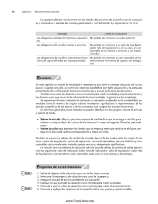 Capítulo 2 Reconocimiento contable
56
Los pasivos deben reconocerse en los estados financieros de acuerdo con su naturale-
za y tomando en cuenta las normas particulares, considerando los siguientes criterios:
En este capítulo se analizó la necesidad e importancia que tiene la correcta valuación del activo,
pasivo y capital contable, así como los objetivos satisfechos con tales valuaciones y la adecuada
presentación de la información financiera encaminada a su uso en la toma de decisiones.
También se estudió la valuación como un método para medir la utilidad y el acrecentamiento, y
los diversos usos que hacen de la información los inversionistas, la gerencia y los acreedores.
Se expusieron diversos métodos de valuación o valoración empleados en la contabilidad, en-
tendidos como la manera de asignar valores monetarios significativos o representativos de las
partidas específicas de los activos o de los conceptos que integran los estados financieros.
En términos generales, estos métodos se pueden clasificar en dos grupos: valores de entrada
y valores de salida.
Valores de entrada
• reflejan y permiten expresar la medida de lo que se entrega o sacrifica para
obtener activos, es decir, los costos de los bienes o las cosas entregadas, llamadas precio de
costo.
Valores de salida
• que expresan los fondos que la empresa prevé que recibirá en el futuro con
base en el precio de cambio correspondiente o precio de venta.
También se vieron los valores de cambio de entrada, dentro de los cuales están los costos histó-
ricos, costos de adquisición, costos de reposición, costos de reemplazo, recurso histórico y valor
razonable; cada uno de estos métodos aporta ventajas y desventajas significativas.
En relación con los métodos de valuación sobre la base de valores de cambio de salida estudia-
mos los siguientes: valor de realización (valor neto de realización), valor de liquidación (valor neto
de liquidación), valor presente y valor razonable; cada uno con sus ventajas y desventajas.
Concepto Límite en la valuación
Las obligaciones de transferir efectivo o equivalen-
tes
No podrán ser menores a su valor presente.
Las obligaciones de transferir bienes o servicios No podrán ser menores a su valor de liquidación
(valor neto de liquidación) o, en su caso, al valor
razonable de los bienes o servicios a ser propor-
cionados.
Las obligaciones de transferir instrumentos finan-
cieros de capital emitidos por la propia entidad
No podrán ser menores al valor razonable de los
instrumentos financieros de capital a ser entrega-
dos.
Preguntas de autoevaluación
Señale el objetivo de la valuación para uso de los inversionistas.
1.
Mencione la importancia de valuación para usos de la gerencia.
2.
Indique el uso que le dan los acreedores a la valuación.
3.
Explique en qué consiste la valuación como método para medir la utilidad.
4.
Comente a qué se refiere la valuación como método para medir el acrecentamiento.
5.
Comente y explique los objetivos de la valuación del activo, pasivo y capital contable.
6.
OA1
OA2
02Romero(029-060).indd 56
02Romero(029-060).indd 56 14/7/11 14:03:03
14/7/11 14:03:03
www.FreeLibros.me
 