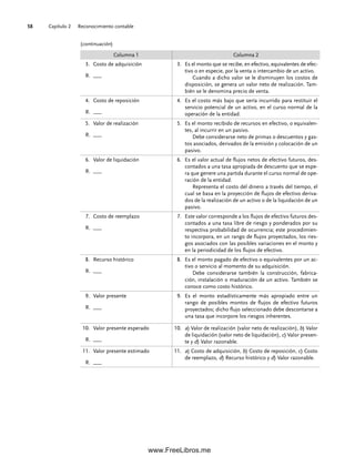 Capítulo 2 Reconocimiento contable
58
Columna 1 Columna 2
3. Costo de adquisición
R. ___
3. Es el monto que se recibe, en efectivo, equivalentes de efec-
tivo o en especie, por la venta o intercambio de un activo.
Cuando a dicho valor se le disminuyen los costos de
disposición, se genera un valor neto de realización. Tam-
bién se le denomina precio de venta.
4. Costo de reposición
R. ___
4. Es el costo más bajo que sería incurrido para restituir el
servicio potencial de un activo, en el curso normal de la
operación de la entidad.
5. Valor de realización
R. ___
5. Es el monto recibido de recursos en efectivo, o equivalen-
tes, al incurrir en un pasivo.
Debe considerarse neto de primas o descuentos y gas-
tos asociados, derivados de la emisión y colocación de un
pasivo.
6. Valor de liquidación
R. ___
6. Es el valor actual de flujos netos de efectivo futuros, des-
contados a una tasa apropiada de descuento que se espe-
ra que genere una partida durante el curso normal de ope-
ración de la entidad.
Representa el costo del dinero a través del tiempo, el
cual se basa en la proyección de flujos de efectivo deriva-
dos de la realización de un activo o de la liquidación de un
pasivo.
7. Costo de reemplazo
R. ___
7. Este valor corresponde a los flujos de efectivo futuros des-
contados a una tasa libre de riesgo y ponderados por su
respectiva probabilidad de ocurrencia; este procedimien-
to incorpora, en un rango de flujos proyectados, los ries-
gos asociados con las posibles variaciones en el monto y
en la periodicidad de los flujos de efectivo.
8. Recurso histórico
R. ___
8. Es el monto pagado de efectivo o equivalentes por un ac-
tivo o servicio al momento de su adquisición.
Debe considerarse también la construcción, fabrica-
ción, instalación o maduración de un activo. También se
conoce como costo histórico.
9. Valor presente
R. ___
9. Es el monto estadísticamente más apropiado entre un
rango de posibles montos de flujos de efectivo futuros
proyectados; dicho flujo seleccionado debe descontarse a
una tasa que incorpore los riesgos inherentes.
10. Valor presente esperado
R. ___
10. a) Valor de realización (valor neto de realización), b) Valor
de liquidación (valor neto de liquidación), c) Valor presen-
te y d) Valor razonable.
11. Valor presente estimado
R. ___
11. a) Costo de adquisición, b) Costo de reposición, c) Costo
de reemplazo, d) Recurso histórico y d) Valor razonable.
(continuación)
02Romero(029-060).indd 58
02Romero(029-060).indd 58 14/7/11 14:03:03
14/7/11 14:03:03
www.FreeLibros.me
 