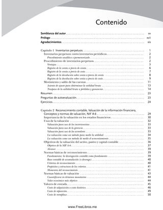 Contenido
Semblanza del autor. . . . . . . . . . . . . . . . . . . . . . . . . . . . . . . . . . . . . . . . . . . . . . . . . . . . . xv
Prólogo . . . . . . . . . . . . . . . . . . . . . . . . . . . . . . . . . . . . . . . . . . . . . . . . . . . . . . . . . . . . . . . xvii
Agradecimientos. . . . . . . . . . . . . . . . . . . . . . . . . . . . . . . . . . . . . . . . . . . . . . . . . . . . . . . . xix
Capítulo 1 Inventarios perpetuos . . . . . . . . . . . . . . . . . . . . . . . . . . . . . . . . . . . . . . . . . 1
Inventarios perpetuos contra inventarios periódicos. . . . . . . . . . . . . . . . . . . . . . . . . 2
Procedimiento analítico o pormenorizado . . . . . . . . . . . . . . . . . . . . . . . . . . . . . . . . . . . . . 2
Procedimiento de inventarios perpetuos. . . . . . . . . . . . . . . . . . . . . . . . . . . . . . . . . . 2
Ventajas . . . . . . . . . . . . . . . . . . . . . . . . . . . . . . . . . . . . . . . . . . . . . . . . . . . . . . . . . . . . 3
Registro de la venta a precio de venta. . . . . . . . . . . . . . . . . . . . . . . . . . . . . . . . . . . . . . . . 6
Registro de la venta a precio de costo . . . . . . . . . . . . . . . . . . . . . . . . . . . . . . . . . . . . . . . . 7
Registro de la devolución sobre venta a precio de venta . . . . . . . . . . . . . . . . . . . . . . . . . . . 8
Registro de la devolución sobre venta a precio de costo . . . . . . . . . . . . . . . . . . . . . . . . . . . . 9
Movimiento y saldo de las cuentas . . . . . . . . . . . . . . . . . . . . . . . . . . . . . . . . . . . . . . . 11
Asiento de ajuste para determinar la utilidad bruta . . . . . . . . . . . . . . . . . . . . . . . . . . . . . 13
Traspaso de la utilidad bruta a pérdidas y ganancias . . . . . . . . . . . . . . . . . . . . . . . . . . . . 14
Resumen. . . . . . . . . . . . . . . . . . . . . . . . . . . . . . . . . . . . . . . . . . . . . . . . . . . . . . . . . . . . . . 23
Preguntas de autoevaluación. . . . . . . . . . . . . . . . . . . . . . . . . . . . . . . . . . . . . . . . . . . . . . 23
Ejercicios. . . . . . . . . . . . . . . . . . . . . . . . . . . . . . . . . . . . . . . . . . . . . . . . . . . . . . . . . . . . . . 24
Capítulo 2 Reconocimiento contable, Valuación de la información financiera,
Conceptos y normas de valuación, NIF A-6 . . . . . . . . . . . . . . . . . . . . . . . . . . . . . . . . 29
Importancia de la valuación en los estados financieros . . . . . . . . . . . . . . . . . . . . . . 30
Usos de la valuación . . . . . . . . . . . . . . . . . . . . . . . . . . . . . . . . . . . . . . . . . . . . . . . . . . 32
Valuación para uso de los inversionistas . . . . . . . . . . . . . . . . . . . . . . . . . . . . . . . . . . . . . 33
Valuación para uso de la gerencia. . . . . . . . . . . . . . . . . . . . . . . . . . . . . . . . . . . . . . . . . . 33
Valuación para uso de los acreedores . . . . . . . . . . . . . . . . . . . . . . . . . . . . . . . . . . . . . . . . 33
La valuación como un método para medir la utilidad. . . . . . . . . . . . . . . . . . . . . . . . . . . . 34
La valuación como un método de medir el acrecentamiento . . . . . . . . . . . . . . . . . . . . . . . . 35
Objetivos de la valuación del activo, pasivo y capital contable. . . . . . . . . . . . . . . . . 36
Objetivo de la NIF A-6 . . . . . . . . . . . . . . . . . . . . . . . . . . . . . . . . . . . . . . . . . . . . . . . . . . 37
Alcance . . . . . . . . . . . . . . . . . . . . . . . . . . . . . . . . . . . . . . . . . . . . . . . . . . . . . . . . . . . . 39
Normas básicas de reconocimiento . . . . . . . . . . . . . . . . . . . . . . . . . . . . . . . . . . . . . . 39
Fundamentos: la devengación contable como fundamento . . . . . . . . . . . . . . . . . . . . . . . . . 39
Base contable de acumulación (o devengo) . . . . . . . . . . . . . . . . . . . . . . . . . . . . . . . . . . . . 40
Criterios de reconocimiento . . . . . . . . . . . . . . . . . . . . . . . . . . . . . . . . . . . . . . . . . . . . . . . 40
Propósitos y estructura de los criterios. . . . . . . . . . . . . . . . . . . . . . . . . . . . . . . . . . . . . . . . 41
Momentos del reconocimiento . . . . . . . . . . . . . . . . . . . . . . . . . . . . . . . . . . . . . . . . . . . . . 41
Normas básicas de valuación . . . . . . . . . . . . . . . . . . . . . . . . . . . . . . . . . . . . . . . . . . . 43
Cuantificarse en términos monetarios . . . . . . . . . . . . . . . . . . . . . . . . . . . . . . . . . . . . . . . 44
Valor económico más objetivo . . . . . . . . . . . . . . . . . . . . . . . . . . . . . . . . . . . . . . . . . . . . . 44
Valores de entrada. . . . . . . . . . . . . . . . . . . . . . . . . . . . . . . . . . . . . . . . . . . . . . . . . . . . 45
Costo de adquisición o costo histórico. . . . . . . . . . . . . . . . . . . . . . . . . . . . . . . . . . . . . . . . 46
Costo de reposición. . . . . . . . . . . . . . . . . . . . . . . . . . . . . . . . . . . . . . . . . . . . . . . . . . . . . 49
Costo de reemplazo. . . . . . . . . . . . . . . . . . . . . . . . . . . . . . . . . . . . . . . . . . . . . . . . . . . . . 50
00Romero(i-xx)Prelim.indd vii
00Romero(i-xx)Prelim.indd vii 20/7/11 10:57:58
20/7/11 10:57:58
www.FreeLibros.me
 