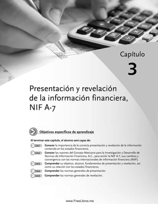 Presentación y revelación
de la información financiera,
NIF A-7
Capítulo
3
Al terminar este capítulo, el alumno será capaz de:
OA1 Conocer la importancia de la correcta presentación y revelación de la información
contenida en los estados financieros.
OA2 Conocer las razones del Consejo Mexicano para la Investigación y Desarrollo de
Normas de Información Financiera, A.C., para emitir la NIF A-7, sus cambios y
convergencia con las normas internacionales de información financiera (NIIF).
OA3 Comprender su objetivo, alcance, fundamentos de presentación y revelación, así
como su relación con los estados financieros.
OA4 Comprender las normas generales de presentación.
OA5 Comprender las normas generales de revelación.
Objetivos específicos de aprendizaje
03Romero(061-078).indd 61
03Romero(061-078).indd 61 28/7/11 11:43:06
28/7/11 11:43:06
www.FreeLibros.me
 