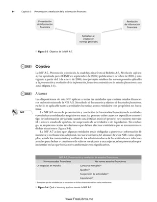 Capítulo 3 Presentación y revelación de la información financiera
64
Objetivo
La NIF A-7, Presentación y revelación, la cual deja sin efecto al Boletín A-5, Revelación suficien-
te, fue aprobada por el CINIF en septiembre de 2005 y publicada en octubre de 2005, y está
vigente a partir del 1 de enero de 2006; tiene por objeto establecer las normas generales aplicables
a la presentación y revelación de la información financiera contenida en los estados financieros y sus
notas (figura 3-3).
Alcance
Las disposiciones de esta NIF aplican a todas las entidades que emitan estados financie-
ros en los términos de la NIF A-3, Necesidades de los usuarios y objetivos de los estados financieros,
es decir, es aplicable tanto a entidades lucrativas como entidades con propósitos no lucra-
tivos.
La NIF A-7 norma la presentación y revelación de los estados financieros de entidades
económicas consideradas negocios en marcha; pero no cubre aspectos específicos como el
tipo de información preparada cuando una entidad inició el proceso de concurso mercan-
til o está en estado de quiebra, de suspensión de actividades o de liquidación. Sin embar-
go, se requieren ciertas revelaciones que deben efectuar entidades que se encuentren en
dichas situaciones (figura 3-4).
La NIF A-7 aclara que algunas entidades están obligadas a presentar información fi-
nanciera y no financiera adicional, la cual está fuera del alcance de esta NIF; como ejem-
plos, señala los comentarios y análisis de los administradores de las entidades en informes
anuales para bolsas y comisiones de valores mexicanas y extranjeras, o los presentados por
industrias en las que los factores ambientales son significativos.
NIF
NIF A-7, Presentación y revelación de estados financieros
Norma estados financieros No norma estados financieros
De negocios en marcha Concurso mercantil*
Quiebra*
Suspensión de actividades*
Liquidación*
* Se requiere que las entidades que se encuentren en dichas situaciones realicen ciertas revelaciones.
Figura 3-4 Qué sí norma y qué no norma la NIF A-7.
OA3
OA3
Figura 3-3 Objetivo de la NIF A-7.
Presentación
de información
financiera
Revelación
de información
financiera
Aplicables a:
establecer
normas generales
03Romero(061-078).indd 64
03Romero(061-078).indd 64 18/7/11 21:42:59
18/7/11 21:42:59
www.FreeLibros.me
 