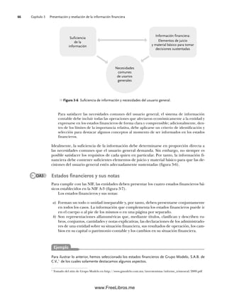 Capítulo 3 Presentación y revelación de la información financiera
66
Para satisfacer las necesidades comunes del usuario general, el sistema de información
contable debe incluir todas las operaciones que afectaron económicamente a la entidad y
expresarse en los estados financieros de forma clara y comprensible; adicionalmente, den-
tro de los límites de la importancia relativa, debe aplicarse un criterio de identificación y
selección para destacar algunos conceptos al momento de ser informados en los estados
financieros.
Idealmente, la suficiencia de la información debe determinarse en proporción directa a
las necesidades comunes que el usuario general demanda. Sin embargo, no siempre es
posible satisfacer los requisitos de cada quien en particular. Por tanto, la información fi-
nanciera debe contener suficientes elementos de juicio y material básico para que las de-
cisiones del usuario general estén adecuadamente sustentadas (figura 3-6).
Estados financieros y sus notas
Para cumplir con las NIF, las entidades deben presentar los cuatro estados financieros bá-
sicos establecidos en la NIF A-3 (figura 3-7).
Los estados financieros y sus notas:
a) Forman un todo o unidad inseparable y, por tanto, deben presentarse conjuntamente
en todos los casos. La información que complementa los estados financieros puede ir
en el cuerpo o al pie de los mismos o en una página por separado.
b) Son representaciones alfanuméricas que, mediante títulos, clasifican y describen ru-
bros, conjuntos, cantidades y notas explicativas, las declaraciones de los administrado-
res de una entidad sobre su situación financiera, sus resultados de operación, los cam-
bios en su capital o patrimonio contable y los cambios en su situación financiera.
Para ilustrar lo anterior, hemos seleccionado los estados financieros de Grupo Modelo, S.A.B. de
C.V.,1
de los cuales solamente destacamos algunos aspectos.
Figura 3-6 Suficiencia de información y necesidades del usuario general.
Necesidades
comunes
de usarios
generales
Suficiencia
de la
información
Información financiera:
Elementos de juicio
y material básico para tomar
decisiones sustentadas
OA3
1
Tomado del sitio de Grupo Modelo en http://www.gmodelo.com.mx/inversionistas/informe_trimestral/2009.pdf
Ejemplo
03Romero(061-078).indd 66
03Romero(061-078).indd 66 14/7/11 14:05:48
14/7/11 14:05:48
www.FreeLibros.me
 