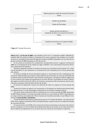 Objetivo 67
Figura 3-7 Estados financieros.
Balance general o estado de situación financiera
Notas
Estados de resultados
o
Estado de actividades
Estado de flujos de efectivo o
Estado de cambios en la situación financiera
Notas
Estado de variaciones en el capital contable
Notas
Estados financieros
México, D.F., a 22 de julio de 2009. Grupo Modelo, S.A.B. de C.V. y Subsidiarias (BMV: GMODELO),
empresa líder de cerveza en México y productor de la marca mexicana más vendida en el mundo,
anuncia sus resultados financieros del segundo trimestre de 2009 comparados con las cifras del se-
gundo trimestre de 2008 reportadas en julio de ese año.
En los anexos se encuentran los comparativos considerando el primer y segundo trimestres de
2008 con la reclasificación de las coberturas según el Boletín C-10, Instrumentos financieros deriva-
dos y operaciones de cobertura.
Durante el segundo trimestre, el volumen de ventas en el mercado nacional alcanzó 10.1 millo-
nes de hectolitros, lo que representa un incremento de 3.2% comparado con el mismo periodo del
año anterior.
El volumen vendido de marcas domésticas registró un crecimiento de 3.3%, impulsado por las
iniciativas implementadas para mejorar nuestra ejecución en el mercado, así como por el beneficio de
la Semana Santa durante el trimestre. Estos factores contribuyeron a compensar el efecto negativo de
la crisis sanitaria que impactó principalmente en el centro del país. El portafolio de marcas importa-
das registró una disminución de 1.0% en el trimestre a consecuencia del incremento en precios reali-
zado para compensar parte del desliz del tipo de cambio.
El volumen de exportación mostró una reducción de 4.6% con respecto al mismo periodo del
2008.
Durante el trimestre se observó una recuperación en la tendencia en donde prácticamente todas
las regiones tienen un mejor desempeño comparado con el trimestre inmediato anterior.
Las ventas netas aumentaron 9.8% en comparación con el mismo periodo del 2008, alcanzando
22 409 millones de pesos. Las ventas nacionales mostraron un crecimiento de 10.9%, impulsadas por
un mayor volumen y el aumento de 7.5% en el precio por hectolitro promedio, el cual refleja el incre-
mento de Grupo Modelo y Subsidiarias.
El total de dólares facturados por exportación alcanzó 777 millones de dólares, una reducción de
6.0%. Otros ingresos aumentaron 6.9%, principalmente por mayores ventas en la cadena de tiendas
de conveniencia Extra.
El costo de ventas creció 8.8% como consecuencia de los incrementos en los precios de materias
primas y empaque, así como el efecto de la depreciación del tipo de cambio en los costos denomina-
dos en dólares, principalmente en los números de junio al darse por terminadas las coberturas.
(continúa)
03Romero(061-078).indd 67
03Romero(061-078).indd 67 14/7/11 14:05:48
14/7/11 14:05:48
www.FreeLibros.me
 