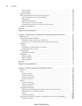 Contenido
viii
Recurso histórico . . . . . . . . . . . . . . . . . . . . . . . . . . . . . . . . . . . . . . . . . . . . . . . . . . . . . . 50
Valor razonable . . . . . . . . . . . . . . . . . . . . . . . . . . . . . . . . . . . . . . . . . . . . . . . . . . . . . . . 50
Valores de salida . . . . . . . . . . . . . . . . . . . . . . . . . . . . . . . . . . . . . . . . . . . . . . . . . . . . . 51
Valor de realización (valor neto de realización) . . . . . . . . . . . . . . . . . . . . . . . . . . . . 52
Valor de liquidación (valor neto de liquidación) . . . . . . . . . . . . . . . . . . . . . . . . . . . . . . . . 53
Valor presente . . . . . . . . . . . . . . . . . . . . . . . . . . . . . . . . . . . . . . . . . . . . . . . . . . . . . . . . 53
Enfoques de valor presente . . . . . . . . . . . . . . . . . . . . . . . . . . . . . . . . . . . . . . . . . . . . . . . 53
Valor razonable en los valores de salida . . . . . . . . . . . . . . . . . . . . . . . . . . . . . . . . . . . . . . 54
Consideraciones adicionales a los costos de entrada y salida. . . . . . . . . . . . . . . . . . . . . . . . 55
Límites en la valuación . . . . . . . . . . . . . . . . . . . . . . . . . . . . . . . . . . . . . . . . . . . . . . . . 55
Resumen. . . . . . . . . . . . . . . . . . . . . . . . . . . . . . . . . . . . . . . . . . . . . . . . . . . . . . . . . . . . . . 56
Preguntas de autoevaluación. . . . . . . . . . . . . . . . . . . . . . . . . . . . . . . . . . . . . . . . . . . . . . 56
Capítulo 3 Presentación y revelación de la información financiera, NIF A-7. . . . . . . . 61
Introducción . . . . . . . . . . . . . . . . . . . . . . . . . . . . . . . . . . . . . . . . . . . . . . . . . . . . . . . . 62
Razones para emitir la NIF A-7. . . . . . . . . . . . . . . . . . . . . . . . . . . . . . . . . . . . . . . . . . 62
Principales cambios en relación con el Boletín A-5. . . . . . . . . . . . . . . . . . . . . . . . . . . . . . . 63
Convergencia con la norma internacional de información financiera . . . . . . . . . . . . . . . . . 63
Objetivo . . . . . . . . . . . . . . . . . . . . . . . . . . . . . . . . . . . . . . . . . . . . . . . . . . . . . . . . . . . . 64
Alcance . . . . . . . . . . . . . . . . . . . . . . . . . . . . . . . . . . . . . . . . . . . . . . . . . . . . . . . . . . . . 64
Fundamentos de la presentación y la revelación . . . . . . . . . . . . . . . . . . . . . . . . . . . . . . . . 65
Estados financieros y sus notas . . . . . . . . . . . . . . . . . . . . . . . . . . . . . . . . . . . . . . . . . . . . 66
Presentación . . . . . . . . . . . . . . . . . . . . . . . . . . . . . . . . . . . . . . . . . . . . . . . . . . . . . . . . 72
Agrupación de partidas . . . . . . . . . . . . . . . . . . . . . . . . . . . . . . . . . . . . . . . . . . . . . . . . . 75
Revelación . . . . . . . . . . . . . . . . . . . . . . . . . . . . . . . . . . . . . . . . . . . . . . . . . . . . . . . . . . 75
Políticas contables . . . . . . . . . . . . . . . . . . . . . . . . . . . . . . . . . . . . . . . . . . . . . . . . . . . . . 75
Negocio en marcha. . . . . . . . . . . . . . . . . . . . . . . . . . . . . . . . . . . . . . . . . . . . . . . . . . . . . 76
Otras revelaciones . . . . . . . . . . . . . . . . . . . . . . . . . . . . . . . . . . . . . . . . . . . . . . . . . . . . . 76
Resumen. . . . . . . . . . . . . . . . . . . . . . . . . . . . . . . . . . . . . . . . . . . . . . . . . . . . . . . . . . . . . . 77
Preguntas de autoevaluación. . . . . . . . . . . . . . . . . . . . . . . . . . . . . . . . . . . . . . . . . . . . . . 77
Capítulo 4 Efectivo y equivalentes de efectivo, NIF C-1 . . . . . . . . . . . . . . . . . . . . . . . . 79
Efectivo. . . . . . . . . . . . . . . . . . . . . . . . . . . . . . . . . . . . . . . . . . . . . . . . . . . . . . . . . . . . . 80
Caja. . . . . . . . . . . . . . . . . . . . . . . . . . . . . . . . . . . . . . . . . . . . . . . . . . . . . . . . . . . . . . . . 81
Ajustes por arqueo . . . . . . . . . . . . . . . . . . . . . . . . . . . . . . . . . . . . . . . . . . . . . . . . . . . . . 81
Normas de valuación. . . . . . . . . . . . . . . . . . . . . . . . . . . . . . . . . . . . . . . . . . . . . . . . . . . 89
Normas de presentación . . . . . . . . . . . . . . . . . . . . . . . . . . . . . . . . . . . . . . . . . . . . . . . . . 89
Normas de revelación. . . . . . . . . . . . . . . . . . . . . . . . . . . . . . . . . . . . . . . . . . . . . . . . . . . 89
Bancos . . . . . . . . . . . . . . . . . . . . . . . . . . . . . . . . . . . . . . . . . . . . . . . . . . . . . . . . . . . . . 90
Normas de valuación. . . . . . . . . . . . . . . . . . . . . . . . . . . . . . . . . . . . . . . . . . . . . . . . . . . 90
Normas de presentación . . . . . . . . . . . . . . . . . . . . . . . . . . . . . . . . . . . . . . . . . . . . . . . . . 90
Normas de revelación. . . . . . . . . . . . . . . . . . . . . . . . . . . . . . . . . . . . . . . . . . . . . . . . . . . 92
Conciliación bancaria . . . . . . . . . . . . . . . . . . . . . . . . . . . . . . . . . . . . . . . . . . . . . . . . . 92
Diferencias entre el saldo según el auxiliar de bancos y el estado de cuenta. . . . . . . . . . . . . . 98
Preparación de una conciliación bancaria . . . . . . . . . . . . . . . . . . . . . . . . . . . . . . . . . . . . 99
Ajustes . . . . . . . . . . . . . . . . . . . . . . . . . . . . . . . . . . . . . . . . . . . . . . . . . . . . . . . . . . . . . 106
Conciliación aritmética . . . . . . . . . . . . . . . . . . . . . . . . . . . . . . . . . . . . . . . . . . . . . . . . . 108
Equivalentes de efectivo, efectivo y equivalentes de efectivo, restringidos . . . . . . . 109
Normas de valuación. . . . . . . . . . . . . . . . . . . . . . . . . . . . . . . . . . . . . . . . . . . . . . . . . . . 109
00Romero(i-xx)Prelim.indd viii
00Romero(i-xx)Prelim.indd viii 20/7/11 10:57:58
20/7/11 10:57:58
www.FreeLibros.me
 