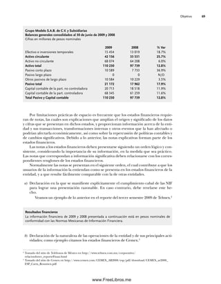 Objetivo 69
Por limitaciones prácticas de espacio es frecuente que los estados financieros requie-
ran de notas, las cuales son explicaciones que amplían el origen y significado de los datos
y cifras que se presentan en dichos estados, y proporcionan información acerca de la enti-
dad y sus transacciones, transformaciones internas y otros eventos que la han afectado o
podrían afectarla económicamente, así como sobre la repercusión de políticas contables y
de cambios significativos. Debido a lo anterior, las notas explicativas forman parte de los
estados financieros.
Las notas a los estados financieros deben presentarse siguiendo un orden lógico y con-
sistente, considerando la importancia de su información, en la medida que sea práctico.
Las notas que correspondan a información significativa deben relacionarse con los corres-
pondientes renglones de los estados financieros.
Normalmente las notas se presentan en el siguiente orden, el cual contribuye a que los
usuarios de la información la entiendan como se presenta en los estados financieros de la
entidad, y a que resulte fácilmente comparable con la de otras entidades.
a) Declaración en la que se manifieste explícitamente el cumplimiento cabal de las NIF
para lograr una presentación razonable. En caso contrario, debe revelarse este he-
cho.
Veamos un ejemplo de lo anterior en el reporte del tercer semestre 2009 de Telmex.2
Grupo Modelo S.A.B. de C.V. y Subsidiarias
Balances generales consolidados al 30 de junio de 2009 y 2008
Cifras en millones de pesos nominales
2009 2008 % Var
Efectivo e inversiones temporales 15 454 13 019 18.7%
Activo circulante 42 156 33 531 25.7%
Activo no circulante 68 074 64 208 6.0%
Activo total 110 230 97 739 12.8%
Pasivo corto plazo 10 589 7 733 36.9%
Pasivo largo plazo 0 0 N/D
Otros pasivos de largo plazo 10 584 10 229 3.5%
Pasivo total 21 172 17 962 17.9%
Capital contable de la part. no controladora 20 713 18 518 11.9%
Capital contable de la part. controladora 68 345 61 259 11.6%
Total Pasivo y Capital contable 110 230 97 739 12.8%
Resultados financieros
La información financiera de 2009 y 2008 presentada a continuación está en pesos nominales de
conformidad con las Normas Mexicanas de Información Financiera.
b) Declaración de la naturaleza de las operaciones de la entidad y de sus principales acti-
vidades; como ejemplo citamos los estados financieros de Cemex.3
2
Tomado del sitio de Teléfonos de México en http://www.telmex.com.mx/corporativo/
relacionInver_reporteFinan.html
3
Tomado del sitio de Cemex en http://www.cemex.com/CEMEX_AR2008/esp/pdf/download/CEMEX_ar2008_
ESP_Carta_Resumen.pdf
03Romero(061-078).indd 69
03Romero(061-078).indd 69 14/7/11 14:05:48
14/7/11 14:05:48
www.FreeLibros.me
 