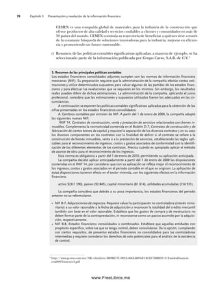 Capítulo 3 Presentación y revelación de la información financiera
70
CEMEX es una compañía global de materiales para la industria de la construcción que
ofrece productos de alta calidad y servicios confiables a clientes y comunidades en más de
50 países del mundo. CEMEX continúa su trayectoria de beneficiar a quienes sirve a través
de la constante búsqueda de soluciones innovadoras para la industria, mejoras en eficien-
cia y promoviendo un futuro sustentable.
c) Resumen de las políticas contables significativas aplicadas; a manera de ejemplo, se ha
seleccionado parte de la información publicada por Grupo Carso, S.A.B. de C.V.4
4
http://www.gcarso.com.mx/NR/rdonlyres/B89B677C-982A-466A-B894-F14CEE7DBD03/0/EstadosFinancie-
ros2009Trimestre3.pdf
3. Resumen de las principales políticas contables
Los estados financieros consolidados adjuntos cumplen con las normas de información financiera
mexicanas (NIF). Su preparación requiere que la administración de la compañía efectúe ciertas esti-
maciones y utilice determinados supuestos para valuar algunas de las partidas de los estados finan-
cieros y para efectuar las revelaciones que se requieren en los mismos. Sin embargo, los resultados
reales pueden diferir de dichas estimaciones. La administración de la compañía, aplicando el juicio
profesional, considera que las estimaciones y supuestos utilizados fueron los adecuados en las cir-
cunstancias.
A continuación se exponen las políticas contables significativas aplicadas para la obtención de las
cifras presentadas en los estados financieros consolidados:
A. Cambios contables por emisión de NIF. A partir del 1 de enero de 2009, la compañía adoptó
las siguientes nuevas NIF:
INIF 14, Contratos de construcción, venta y prestación de servicios relacionados con bienes in-
muebles. Complementa la normatividad contenida en el Boletín D-7, Contratos de construcción y de
fabricación de ciertos bienes de capital, y requiere la separación de los diversos contratos y en su caso
los diversos componentes en los contratos con la finalidad de definir si el contrato se refiere a la
construcción de bienes inmuebles, venta o a la prestación de servicios, estableciendo las reglas apli-
cables para el reconocimiento de ingresos, costos y gastos asociados de conformidad con la identifi-
cación de los diferentes elementos de los contratos. Precisa cuándo es apropiado aplicar el método
de avance de obra para el reconocimiento de los ingresos.
Esta norma es obligatoria a partir del 1 de enero de 2010, permitiendo su aplicación anticipada.
La compañía decidió aplicar anticipadamente a partir del 1 de enero de 2009 las disposiciones
contenidas en el INIF 14, por considerar que con su aplicación se refleja mejor el reconocimiento de
los ingresos, costos y gastos asociados en el periodo contable en el que se originan. La aplicación de
estas disposiciones tuvieron efecto en el sector vivienda, con los siguientes efectos en la información
financiera:
activo $(331 590), pasivo (92 845), capital minoritario (81 814), utilidades acumuladas (156 931).
La compañía considera que debido a su poca importancia, los estados financieros del periodo
anterior no se reformularon.
• NIF B-7, Adquisiciones de negocios. Requiere valuar la participación no controladora (interés mino-
ritario) a su valor razonable a la fecha de adquisición y reconocer la totalidad del crédito mercantil
también con base en el valor razonable. Establece que los gastos de compra y de reestructura no
deben formar parte de la contraprestación, ni reconocerse como un pasivo asumido por la adquisi-
ción, respectivamente.
• NIF B-8, Estados financieros consolidados o combinados. Establece que aquellas entidades con
propósito específico, sobre las que se tenga control, deben consolidarse. Da la opción, cumpliendo
con ciertos requisitos, de presentar estados financieros no consolidados para las controladoras
intermedias y requiere considerar los derechos de voto potenciales para el análisis de la existencia
de control.
03Romero(061-078).indd 70
03Romero(061-078).indd 70 14/7/11 14:05:48
14/7/11 14:05:48
www.FreeLibros.me
 