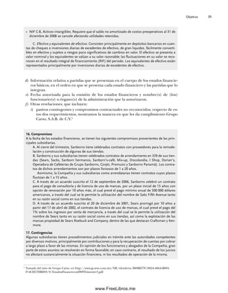 Objetivo 71
d) Información relativa a partidas que se presentan en el cuerpo de los estados financie-
ros básicos, en el orden en que se presenta cada estado financiero y las partidas que lo
integran.
e) Fecha autorizada para la emisión de los estados financieros y nombre(s) de (los)
funcionario(s) u órgano(s) de la administración que la autorizaron.
f) Otras revelaciones, que incluyen:
i) pasivos contingentes y compromisos contractuales no reconocidos; respecto de es-
tos dos requerimientos, mostramos la manera en que les da cumplimiento Grupo
Carso, S.A.B. de C.V.5
5
Tomado del sitio de Grupo Carso, en http://www.gcarso.com.mx/NR/rdonlyres/B89B677C-982A-466A-B894-
F14CEE7DBD03/0/EstadosFinancieros2009Trimestre3.pdf
16. Compromisos
A la fecha de los estados financieros, se tienen los siguientes compromisos provenientes de las prin-
cipales subsidiarias.
A. Al cierre del trimestre, Sanborns tiene celebrados contratos con proveedores para la remode-
lación y construcción de algunas de sus tiendas.
B. Sanborns y sus subsidiarias tienen celebrados contratos de arrendamiento en 339 de sus tien-
das (Sears, Sacks, Sanborn hermanos, Sanborn’s-café, Mix-up, Discolandia, I Shop, Dorian’s,
Operadora de Cafeterías de Grupo Sanborns, Corpti, Promusic y Sanborns Panamá). Los contra-
tos de dichos arrendamientos son por plazos forzosos de 1 a 20 años.
Asimismo, la Compañía y sus subsidiarias como arrendatarias tienen contratos cuyos plazos
fluctúan de 1 a 15 años.
C. A través de un acuerdo suscrito el 12 de septiembre de 2006, Sanborns celebró un contrato
para el pago de consultoría y de licencia de uso de marcas, por un plazo inicial de 15 años con
opción de renovación por 10 años más, el cual prevé el pago mínimo anual de 500 000 dólares
americanos, a través del cual se le permite la utilización del nombre de Saks Fifth Avenue tanto
en su razón social como en sus tiendas.
D. A través de un acuerdo suscrito el 20 de diciembre de 2001, Sears prorrogó por 10 años a
partir del 17 de abril de 2002, el contrato de licencia de uso de marcas, el cual prevé el pago del
1% sobre los ingresos por venta de mercancía, a través del cual se le permite la utilización del
nombre de Sears tanto en su razón social como en sus tiendas, así como la explotación de las
marcas propiedad de Sears Roebuck and Company, dentro de las que destacan Craftsman y Ken-
more.
17. Contingencias
Algunas subsidiarias tienen procedimientos judiciales en trámite ante las autoridades competentes
por diversos motivos, principalmente por contribuciones y para la recuperación de cuentas por cobrar
a largo plazo a favor de las mismas. En opinión de los funcionarios y abogados de la Compañía, gran
parte de estos asuntos se resolverán en forma favorable; en caso contrario, el resultado de los juicios
no afectará sustancialmente la situación financiera, ni los resultados de operación de la misma.
• NIF C-8, Activos intangibles. Requiere que el saldo no amortizado de costos preoperativos al 31 de
diciembre de 2008 se cancele afectando utilidades retenidas.
C. Efectivo y equivalentes de efectivo. Consisten principalmente en depósitos bancarios en cuen-
tas de cheques e inversiones diarias de excedentes de efectivo, de gran liquidez, fácilmente converti-
bles en efectivo y sujetos a riesgos poco significativos de cambios en valor. El efectivo se presenta a
valor nominal y los equivalentes se valúan a su valor razonable; las fluctuaciones en su valor se reco-
nocen en el resultado integral de financiamiento (RIF) del periodo. Los equivalentes de efectivo están
representados principalmente por inversiones diarias de excedentes de efectivo.
03Romero(061-078).indd 71
03Romero(061-078).indd 71 14/7/11 14:05:48
14/7/11 14:05:48
www.FreeLibros.me
 