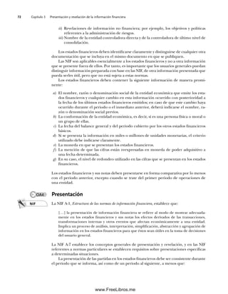 Capítulo 3 Presentación y revelación de la información financiera
72
ii) Revelaciones de información no financiera; por ejemplo, los objetivos y políticas
referentes a la administración de riesgos.
iii)Nombre de la entidad controladora directa y de la controladora de último nivel de
consolidación.
Los estados financieros deben identificarse claramente y distinguirse de cualquier otra
documentación que se incluya en el mismo documento en que se publiquen.
Las NIF son aplicables esencialmente a los estados financieros y no a otra información
que se presente fuera de ellos. Por tanto, es importante que los usuarios generales puedan
distinguir información preparada con base en las NIF, de otra información presentada que
pueda serles útil, pero que no está sujeta a estas normas.
Los estados financieros deben contener la siguiente información de manera promi-
nente:
a) El nombre, razón o denominación social de la entidad económica que emite los esta-
dos financieros y cualquier cambio en esta información ocurrido con posterioridad a
la fecha de los últimos estados financieros emitidos; en caso de que este cambio haya
ocurrido durante el periodo o el inmediato anterior, deberá indicarse el nombre, ra-
zón o denominación social previos.
b) La conformación de la entidad económica, es decir, si es una persona física o moral o
un grupo de ellas.
c) La fecha del balance general y del periodo cubierto por los otros estados financieros
básicos.
d) Si se presenta la información en miles o millones de unidades monetarias, el criterio
utilizado debe indicarse claramente.
e) La moneda en que se presentan los estados financieros.
f) La mención de que las cifras están reexpresadas en moneda de poder adquisitivo a
una fecha determinada.
g) En su caso, el nivel de redondeo utilizado en las cifras que se presentan en los estados
financieros.
Los estados financieros y sus notas deben presentarse en forma comparativa por lo menos
con el periodo anterior, excepto cuando se trate del primer periodo de operaciones de
una entidad.
Presentación
La NIF A-1, Estructura de las normas de información financiera, establece que:
[…] la presentación de información financiera se refiere al modo de mostrar adecuada-
mente en los estados financieros y sus notas los efectos derivados de las transacciones,
transformaciones internas y otros eventos que afectan económicamente a una entidad.
Implica un proceso de análisis, interpretación, simplificación, abstracción y agrupación de
información en los estados financieros para que éstos sean útiles en la toma de decisiones
del usuario general.
La NIF A-7 establece los conceptos generales de presentación y revelación, y en las NIF
referentes a normas particulares se establecen requisitos sobre presentaciones específicas
a determinadas situaciones.
La presentación de las partidas en los estados financieros debe ser consistente durante
el periodo que se informa, así como de un periodo al siguiente, a menos que:
NIF
OA4
03Romero(061-078).indd 72
03Romero(061-078).indd 72 14/7/11 14:05:48
14/7/11 14:05:48
www.FreeLibros.me
 
