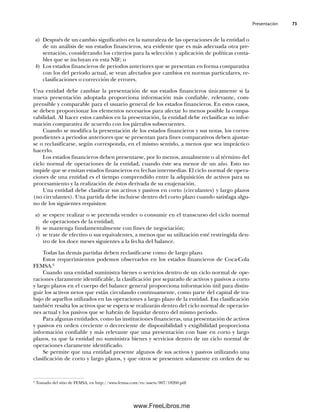 Presentación 73
a) Después de un cambio significativo en la naturaleza de las operaciones de la entidad o
de un análisis de sus estados financieros, sea evidente que es más adecuada otra pre-
sentación, considerando los criterios para la selección y aplicación de políticas conta-
bles que se incluyan en esta NIF; o
b) Los estados financieros de periodos anteriores que se presentan en forma comparativa
con los del periodo actual, se vean afectados por cambios en normas particulares, re-
clasificaciones o corrección de errores.
Una entidad debe cambiar la presentación de sus estados financieros únicamente si la
nueva presentación adoptada proporciona información más confiable, relevante, com-
prensible y comparable para el usuario general de los estados financieros. En estos casos,
se deben proporcionar los elementos necesarios para afectar lo menos posible la compa-
rabilidad. Al hacer estos cambios en la presentación, la entidad debe reclasificar su infor-
mación comparativa de acuerdo con los párrafos subsecuentes.
Cuando se modifica la presentación de los estados financieros y sus notas, los corres-
pondientes a periodos anteriores que se presentan para fines comparativos deben ajustar-
se o reclasificarse, según corresponda, en el mismo sentido, a menos que sea impráctico
hacerlo.
Los estados financieros deben presentarse, por lo menos, anualmente o al término del
ciclo normal de operaciones de la entidad, cuando éste sea menor de un año. Esto no
impide que se emitan estados financieros en fechas intermedias. El ciclo normal de opera-
ciones de una entidad es el tiempo comprendido entre la adquisición de activos para su
procesamiento y la realización de éstos derivada de su enajenación.
Una entidad debe clasificar sus activos y pasivos en corto (circulantes) y largo plazos
(no circulantes). Una partida debe incluirse dentro del corto plazo cuando satisfaga algu-
no de los siguientes requisitos:
a) se espere realizar o se pretenda vender o consumir en el transcurso del ciclo normal
de operaciones de la entidad;
b) se mantenga fundamentalmente con fines de negociación;
c) se trate de efectivo o sus equivalentes, a menos que su utilización esté restringida den-
tro de los doce meses siguientes a la fecha del balance.
Todas las demás partidas deben reclasificarse como de largo plazo.
Estos requerimientos podemos observarlos en los estados financieros de Coca-Cola
FEMSA.6
Cuando una entidad suministra bienes o servicios dentro de un ciclo normal de ope-
raciones claramente identificable, la clasificación por separado de activos y pasivos a corto
y largo plazos en el cuerpo del balance general proporciona información útil para distin-
guir los activos netos que están circulando continuamente, como parte del capital de tra-
bajo de aquellos utilizados en las operaciones a largo plazo de la entidad. Esa clasificación
también resalta los activos que se espera se realizarán dentro del ciclo normal de operacio-
nes actual y los pasivos que se habrán de liquidar dentro del mismo periodo.
Para algunas entidades, como las instituciones financieras, una presentación de activos
y pasivos en orden creciente o decreciente de disponibilidad y exigibilidad proporciona
información confiable y más relevante que una presentación con base en corto y largo
plazos, ya que la entidad no suministra bienes y servicios dentro de un ciclo normal de
operaciones claramente identificado.
Se permite que una entidad presente algunos de sus activos y pasivos utilizando una
clasificación de corto y largo plazos, y que otros se presenten solamente en orden de su
6
Tomado del sitio de FEMSA, en http://www.femsa.com/es/assets/007/18260.pdf
03Romero(061-078).indd 73
03Romero(061-078).indd 73 14/7/11 14:05:48
14/7/11 14:05:48
www.FreeLibros.me
 