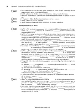 Capítulo 3 Presentación y revelación de la información financiera
78
Para cumplir las NIF, las entidades deben presentar los cuatro estados financieros básicos
3.
establecidos en la NIF A-3; señale cuáles son.
Señale cuál debe ser el orden en que normalmente se deben presentar las notas.
4.
Mencione la información que de manera prominente deben contener los estados financie-
5.
ros.
Indique cómo deben clasificar las entidades sus activos y pasivos.
6.
Señale qué son las políticas contables.
7.
Señale qué otras revelaciones deben incluirse en los estados financieros.
8.
2. Complete las líneas en blanco.
La NIF A-7,
1. Presentación y __________, tiene por objeto establecer las ______ generales apli-
cables a la __________ y revelación de la información _________ contenida en los estados
financieros y sus notas.
La NIF A-7 norma la presentación y revelación de los estados financieros de entidades econó-
2.
micas consideradas ________ en ______; pero no cubre aspectos específicos, como el tipo de
información preparada cuando una entidad inició el proceso de _______ mercantil, está en
estado de _______, de suspensión de actividades o de __________.
Para satisfacer las necesidades comunes del usuario _______, el sistema de información con-
3.
table debe incluir _____ las operaciones que _______ económicamente a la entidad y expre-
sarse en los estados financieros de forma _____ y ___________.
Los estados financieros forman un ____ o unidad __________ y, por tanto, deben presentarse
4.
_____________ en todos los casos. La información que ___________ los estados financieros
puede ir en el ______ o al pie de los mismos o en _______ por separado.
La NIF A-1,
5. Estructura de las normas de información financiera, establece que la ____________
de información financiera se refiere al modo de mostrar ____________ en los estados finan-
cieros y sus notas, los efectos _________ de las transacciones, _______________ internas y
_____ eventos, que afectan económicamente a una entidad. Implica un proceso de ________,
interpretación, _____________, abstracción y __________ de información en los estados fi-
nancieros para que éstos sean útiles en la toma de decisiones del usuario general.
Una partida debe incluirse dentro del _____ plazo cuando satisfaga alguno de los siguientes
6.
requisitos:
a) se espera ________ o se pretende ______ o consumir, en el transcurso del _____ normal
de operaciones de la entidad;
b) se mantenga fundamentalmente con fines de ___________;
c) se trate de ________ o sus equivalentes, a menos que su utilización esté __________,
dentro de los ____ meses siguientes a la fecha del balance.
Todas las demás partidas deben reclasificarse como de _____ plazo.
A menos que una NIF particular permita su compensación, debe presentarse por separado:
7.
a) los _______ y pasivos;
b) en general, los ________, costos y ______.
La NIF A-1 afirma que revelación es la acción de ________ en estados financieros y sus notas,
8.
toda aquella información que ______ el origen y _____________ de los elementos que se
presentan en dichos estados, proporcionando información acerca de las _________ conta-
bles, así como del _______ en que se desenvuelve la entidad.
Los estados financieros deben prepararse sobre la base del _______ en marcha a menos que
9.
la administración tenga la intención de ________ la entidad o de _________ permanentemen-
te sus actividades productivas y comerciales y no exista otra _________ realista para que el
negocio continúe en marcha.
OA3
OA4
OA5
OA3
OA4
OA5
03Romero(061-078).indd 78
03Romero(061-078).indd 78 14/7/11 14:05:49
14/7/11 14:05:49
www.FreeLibros.me
 