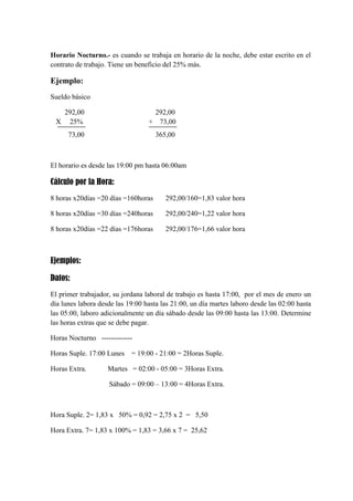 Horario Nocturno.- es cuando se trabaja en horario de la noche, debe estar escrito en el
contrato de trabajo. Tiene un beneficio del 25% más.

Ejemplo:
Sueldo básico
292,00
25%

292,00
+ 73,00

73,00

X

365,00

El horario es desde las 19:00 pm hasta 06:00am

Cálculo por la Hora:
8 horas x20días =20 días =160horas

292,00/160=1,83 valor hora

8 horas x20días =30 días =240horas

292,00/240=1,22 valor hora

8 horas x20días =22 días =176horas

292,00/176=1,66 valor hora

Ejemplos:
Datos:
El primer trabajador, su jordana laboral de trabajo es hasta 17:00, por el mes de enero un
día lunes labora desde las 19:00 hasta las 21:00, un día martes laboro desde las 02:00 hasta
las 05:00, laboro adicionalmente un día sábado desde las 09:00 hasta las 13:00. Determine
las horas extras que se debe pagar.
Horas Nocturno ------------Horas Suple. 17:00 Lunes
Horas Extra.

= 19:00 - 21:00 = 2Horas Suple.

Martes = 02:00 - 05:00 = 3Horas Extra.
Sábado = 09:00 – 13:00 = 4Horas Extra.

Hora Suple. 2= 1,83 x 50% = 0,92 = 2,75 x 2 = 5,50
Hora Extra. 7= 1,83 x 100% = 1,83 = 3,66 x 7 = 25,62

 