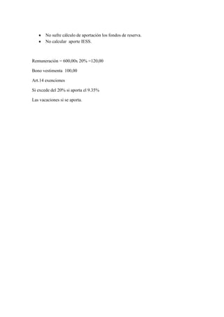 No sufre cálculo de aportación los fondos de reserva.
No calcular aporte IESS.

Remuneración = 600,00x 20% =120,00
Bono vestimenta 100,00
Art.14 exenciones
Si excede del 20% si aporta el 9.35%
Las vacaciones si se aporta.

 