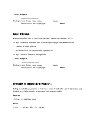 Asiento de ajuste:
-------------x------------Gasto provisión decimo cuarto sueldo
Decimo cuarto sueldo por pagar

xxxxx
xxxxx

Fondos de Reserva:
Como se calcula.- Todo lo ganado (excepto el art. 14) multiplicado para 8.33%.
Se paga después de un año de labor, además se puede pagar en dos modalidades
1.- En el rol de pagos, planilla.
2.- Acumulación de fondos de reserva, seguro social.
Se paga a partir de agosto del año siguiente.
Asiento de ajuste:
-------------x------------Gasto provisión decimo cuarto sueldo
Decimo cuarto sueldo por pagar

xxxxx
xxxxx

RETENCIÓN EN RELACIÓN DE DEPENDENCIA
Solo personal afiliado, siempre al primero de enero de cada año o desde de la fecha que
inicio la actividad económica, se tiene que hacer una proyección.
Ingresos
1200.00 *12= 14400.00 anual
Gastos
9.35%

1200.00*9.35%*12= 1346.40

 