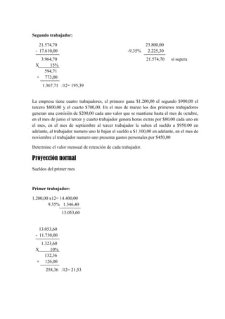 Segundo trabajador:
21.574,70
- 17.610,00

-9.35%

3.964,70
X
15%
594,71
+ 773,00

23.800,00
2.225,30
21.574,70

si supera

1.367,71 /12= 195,39

La empresa tiene cuatro trabajadores, el primero gana $1.200,00 el segundo $900,00 el
tercero $800,00 y el cuarto $700,00. En el mes de marzo los dos primeros trabajadores
generan una comisión de $200,00 cada uno valor que se mantiene hasta el mes de octubre,
en el mes de junio el tercer y cuarto trabajador genera horas extras por $80,00 cada uno en
el mes, en el mes de septiembre al tercer trabajador le suben el sueldo a $950.00 en
adelante, al trabajador numero uno le bajan el sueldo a $1.100,00 en adelante, en el mes de
noviembre el trabajador numero uno presenta gastos personales por $450,00
Determine el valor mensual de retención de cada trabajador.

Proyección normal
Sueldos del primer mes

Primer trabajador:
1.200,00 x12= 14.400,00
9.35% 1.346,40
13.053,60

13.053,60
- 11.730,00
1.323,60
X
10%
132,36
+ 126,00
258,36 /12= 21,53

 