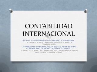 CONTABILIDAD
INTERNACIONAL
UNIDAD I LOS SISTEMAS DE CONTABILIDAD INTERNACIONAL.
1.1 OPERACIONES TRANSNACIONALES SOBRE LA
CONTABILIDAD
1.2 PRINCIPALES DIFERENCIAS ENTRE LOS PRINCIPIOS DE
CONTABILIDAD DE MEXICO Y ESTADOS UNIDOS.
1.3 IMPACTO SOBRE LA COMPRENSIÓN Y COMPARABILIDAD DE
LOS ESTADOS FINANCIEROS
 